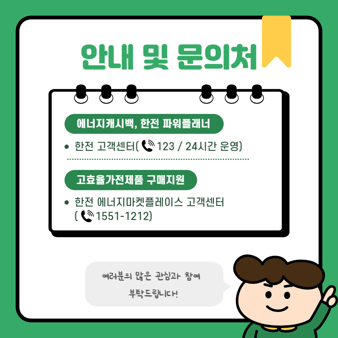 에너지캐시백, 한전 파워플래너 관련 문의는 24시간 운영하는 한전고객센터 ☎123에서 가능합니다. 고효율가전제품 구매지원 사업은 한전 에너지마켓플레이스 고객센터 ☎1551-1212로 문의해 주세요. 여러분의 많은 관심과 참여 부탁드립니다!