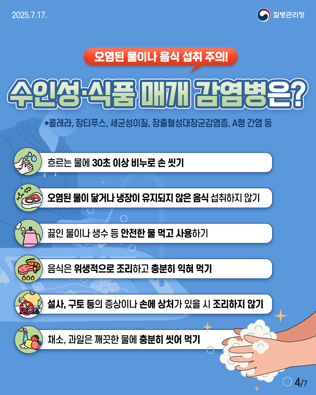 🚨 오염된 물이나 음식 섭취 주의! 수인성·식품 매개 감염병 예방수칙 *콜레타, 장티푸스, 세균성이질, 장출혈성대장균감염증, A형 간염 등 ✅ 흐르는 물에 30초 이상 비누로 손 씻기 ✅ 오염된 물이 닿거나 냉장이 유지되지 않은 음식 섭취하지 않기 ✅ 끓인 물이나 생수 등 안전한 물 먹고 사용하기 ✅ 음식은 위생적으로 조리하고 충분히 익혀 먹기 ✅ 설사, 구토 등의 증상이나 손에 상처가 있을 시 조리하지 않기 ✅ 채소, 과일은 깨끗한 물에 충분히 씻어 먹기
