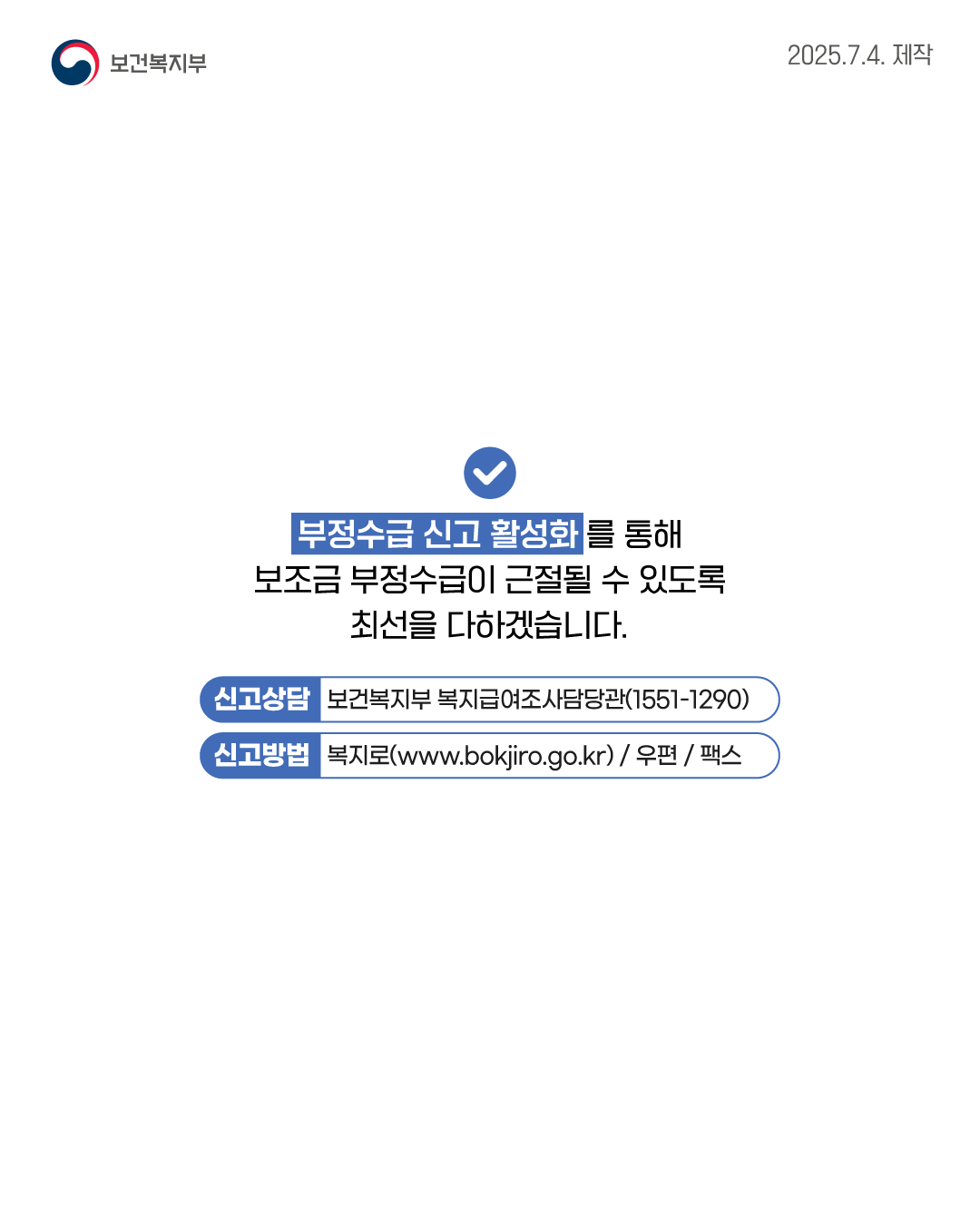 부정수급 신고 활성화를 통해 보조금 부정수급이 근절될 수 있도록 최선을 다하겠습니다. 📌신고상담 : 보건복지부 복지급여조사담당관 (1551-1290) 📌신고방법 : 복지로(www.bokjiro.go.kr) / 우편 / 팩스