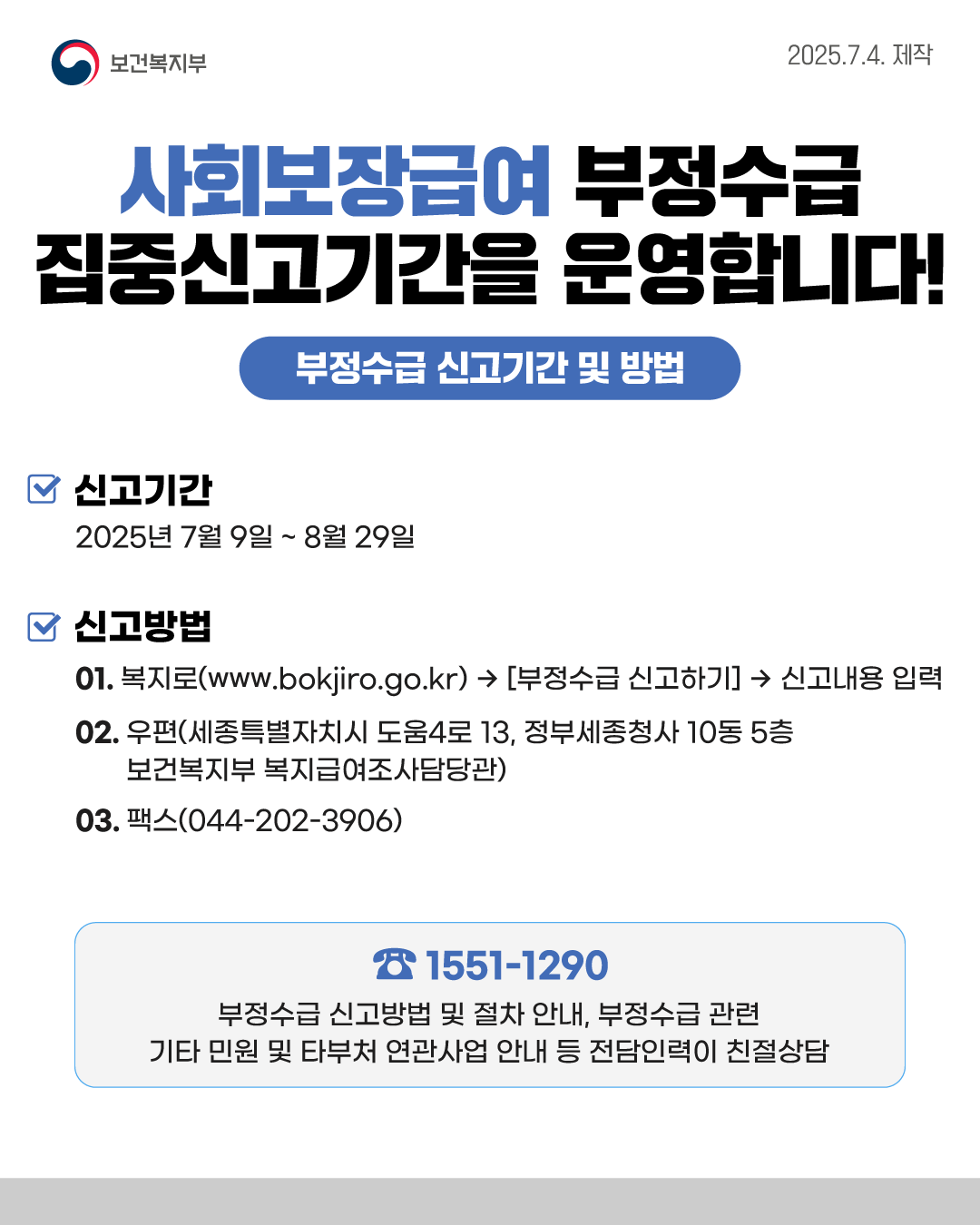 📌사회보장급여 부정수급 집중신고기간을 운영합니다!  <부정수급 신고기간 및 방법> ✅신고기간 : 2025년 7월 9일 ~8월 29일 ✅신고방법    1. 복지로(www.bokjiro.go.kr)  → [부정수급 신고하기]  → 신고내용 입력    2. 우편(세종특별자치시 도움4로 13, 정부세종청사 10동 5층 보건복지부 복지급여조사담당관    3. 팩스(044-202-3906)  문의사항 ☎1551-1290  부정수급 신고방법 및 절차 안내, 부정수급 관련 기타 민원 및 타부처 연관사업 안내 등 전담인력이 친절상담 