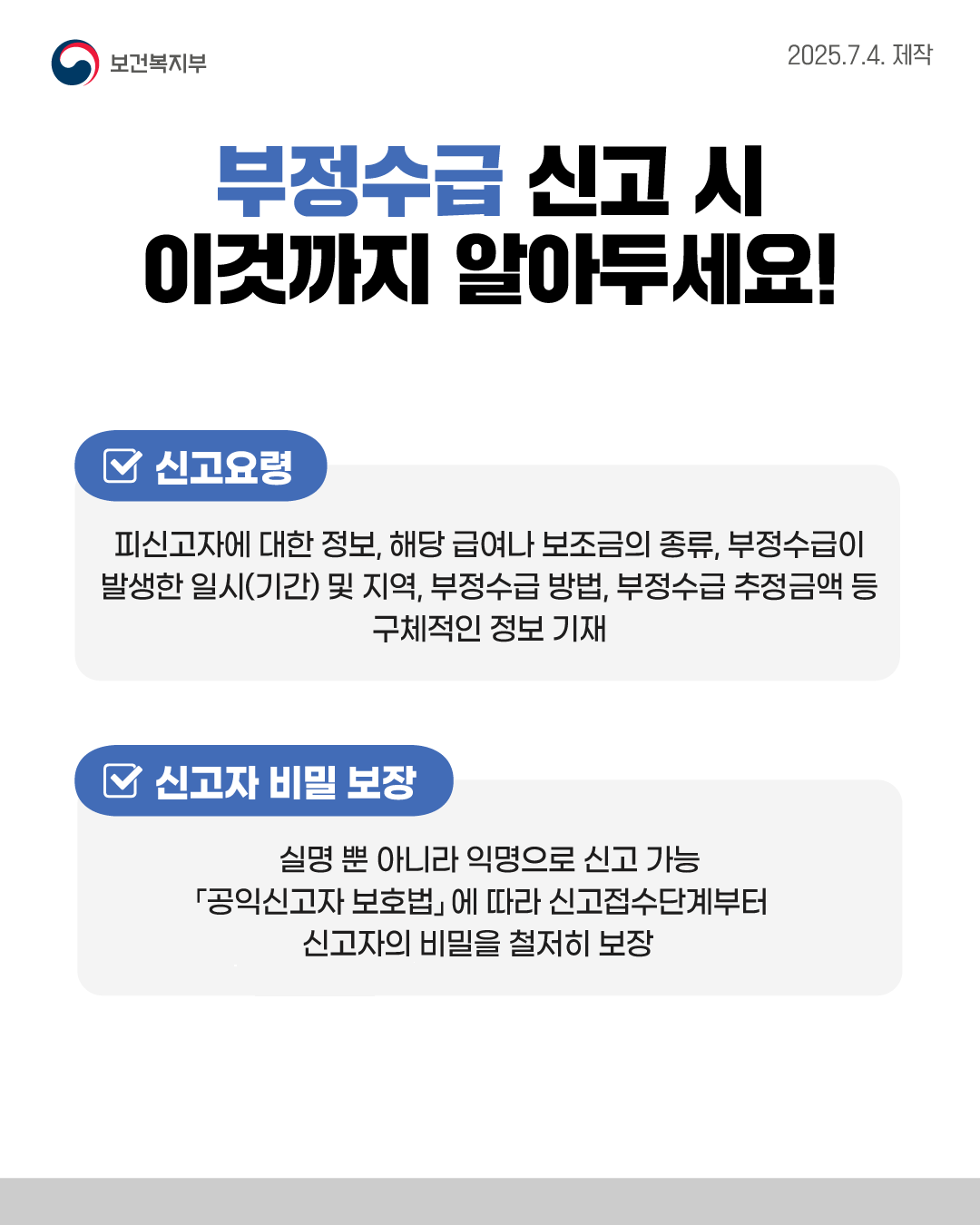 📌부정수급 신고 시 이것까지 알아두세요! ✅신고요령 : 피신고자에 대한 정보, 해당 급여나 보조금의 종류, 부정수급이 발생한 일시(기간) 및 지역, 부정수급 방법, 부정수급 추정금액 등 구체적인 정보 기재 ✅신고자 비밀 보장 : 실명 뿐 아니라 익명으로 신고 가능, 「공익신고자 보호법」에 따라 신고접수단계부터 신고자의 비밀을 철저히 보장
