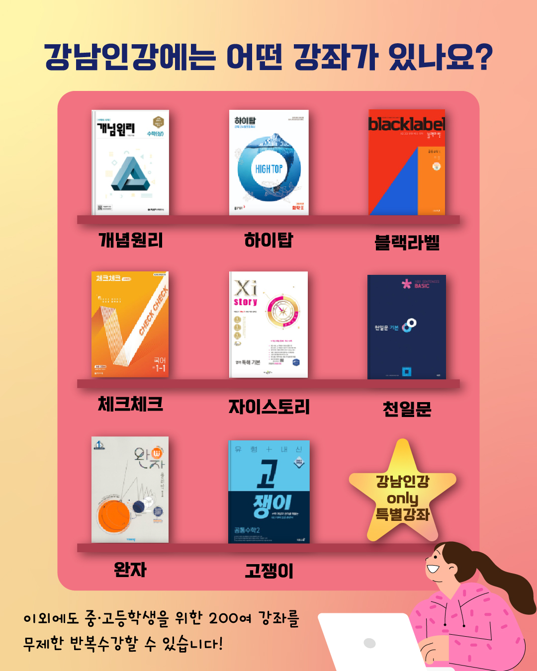 🔎강남인강에는 어떤 강좌가 있나요?   개념원리, 하이탑, 블랙라벨, 체크체크, 자이스토리, 천일문, 완자, 고쟁이, 강남인강 Only 특별강좌 이외에도 중·고등학생을 위한 200여 강좌를 무제한 반복수강할 수 있습니다! 