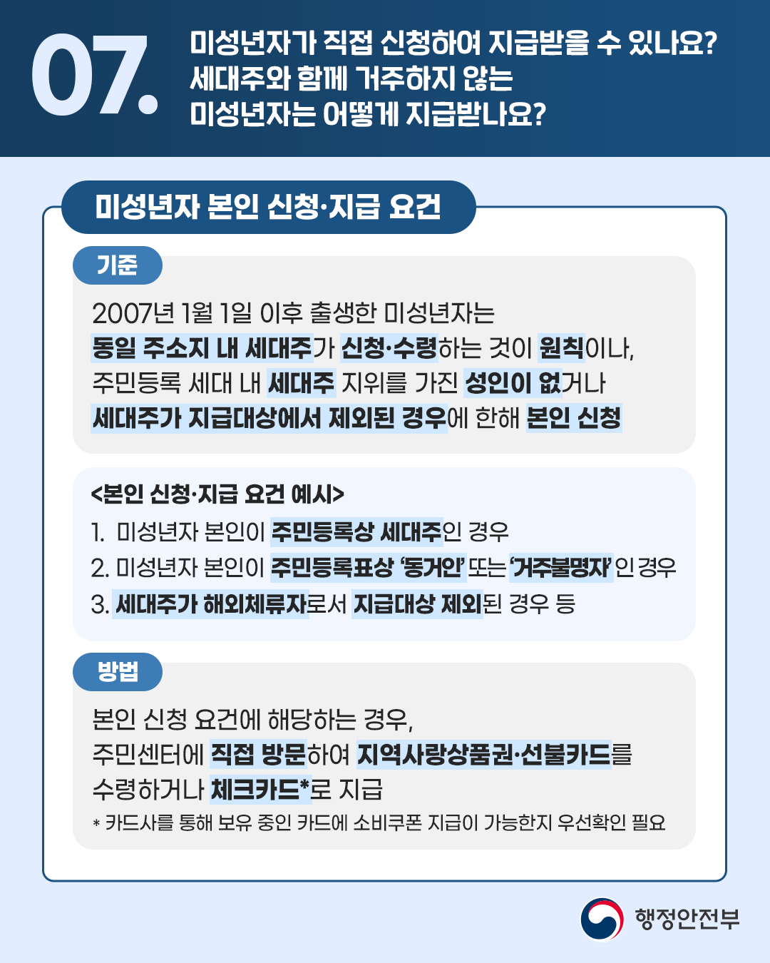 🔎07.미성년가 직접 신청하여 지급받을 수 있나요? 세대주와 함꼐 거주하지 않는 미성년자는 어떻게 지급받나요?  <미성년자 본인 신청·지급 요건> [기준]  2007년 1월 1일 이후 출생한 미성년자는 동일 주소지 내 세대주가 신청·수령하는 것이 원칙이나, 주민등록 세대 내 세대주 지위를 가진 성인이 없거나 세대주가 지급대상에서 제외된 경우에 한해 본인 신청  ((본인 신청·지급 요건 예시)) 1.미성년자 본인이 주민등록상 세대주인 경우 2.미성년자 본인이 주민등록표상 '동거인' 또는 '거주불명자'인 경우 3.세대주가 해외체류자로서 지급대상 제외된 경우 등  [방법] 본인 신청 요건에 해당하는 경우, 주민센터에 직접 방문하여 지역사랑상품권·선불카드를 수령하거나 체크카드*로 지급  *카드사를 통해 보유 중인 카드에 소비쿠폰 지급이 가능한지 우선확인 필요 