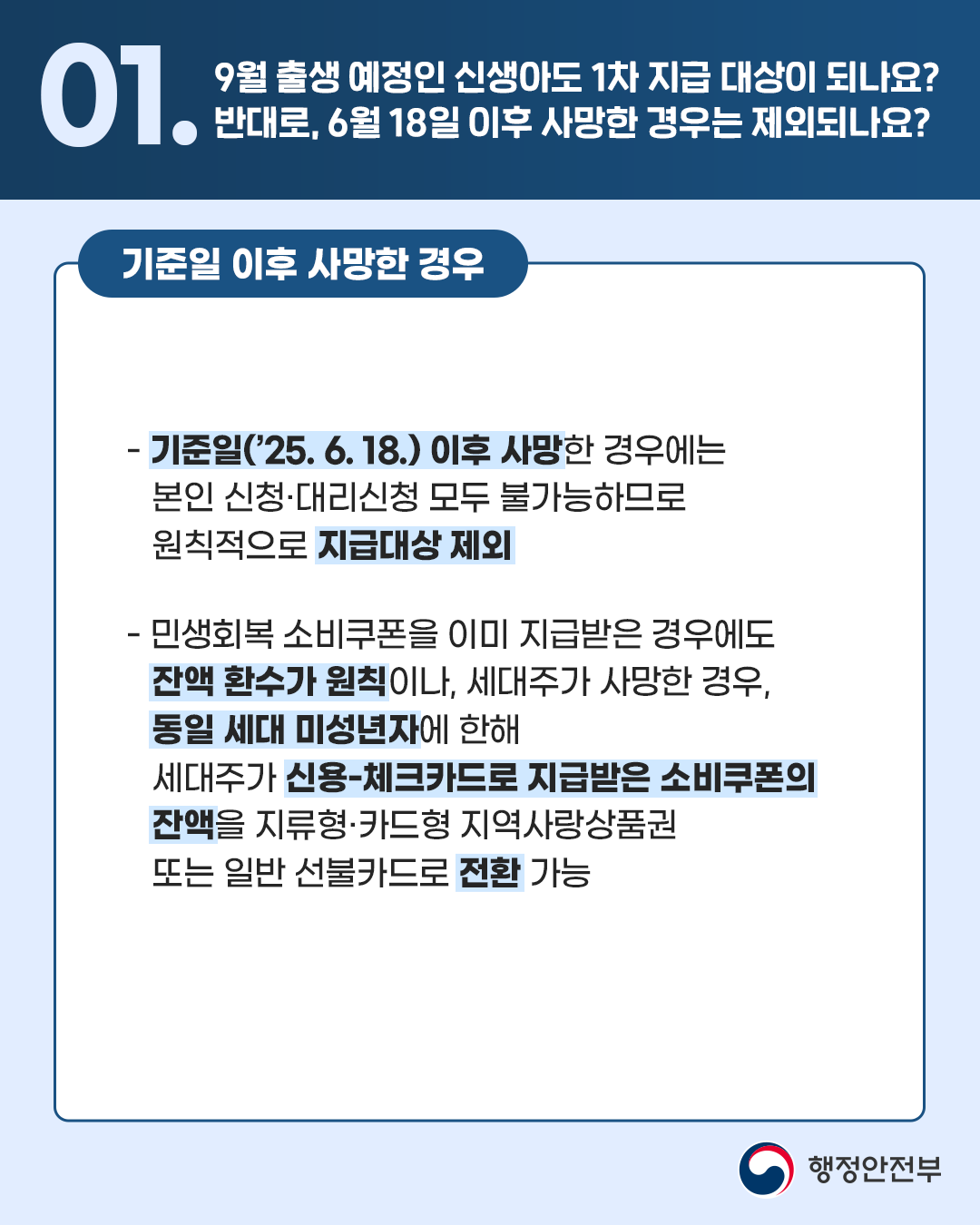 <기준일 이후 사망한 경우> - 기준일('25.6.18.) 이후 사망한 경우에는 본인 신청, 대리신청 모두 불가능하므로 원칙적으로 지급대상 제외 - 민생회복 소비쿠폰을 이미 지급받은 경우에도 잔액 환수가 원칙이나, 세대주가 사망한 경우, 동일 세대 미성년자에 한해 세대주가 신용-체크카드로 지급받은 소비쿠폰의 잔액을 지류형·카드형 지역사랑상품권 또는 일반 선불카드로 전환 가능 