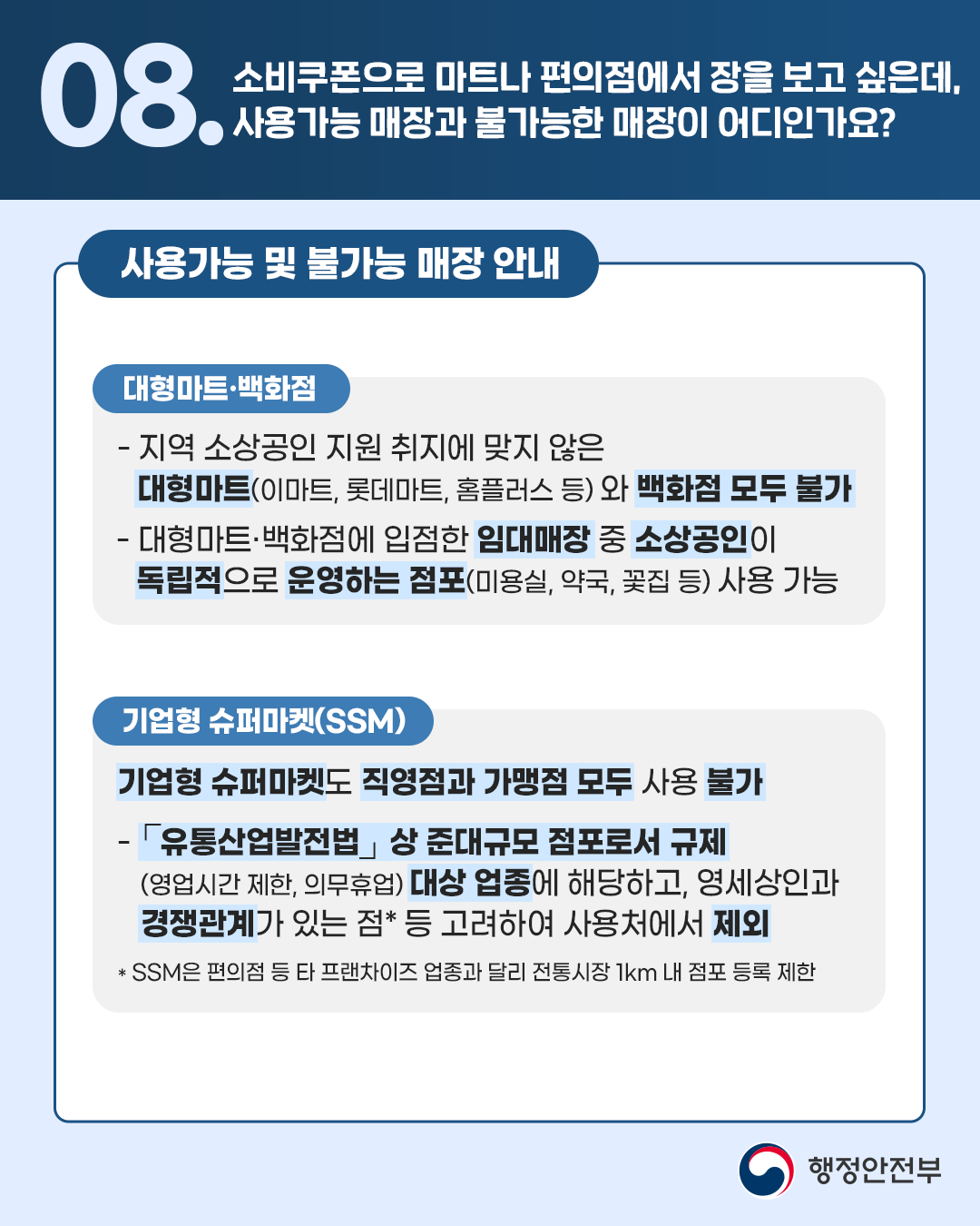 🔎08.소비쿠폰으로 마트나 편의점에서 장을 보고 싶은데, 사용가능 매장과 불가능한 매장이 어디인가요?  <사용가능 및 불가능 매장 안내> [대형마트·백화점] - 지역 소상공인 지원 취지에 맞지 않은 대형마트(이마트, 롯데마트, 홈플러스 등)와 백화점 모두 불가  - 대형마트·백화점에 입점한 임대매장 중 소상공인이 독립적으로 운영하는 점포(미용실, 약국, 꽃집 등) 사용 가능   [기업형 슈퍼마켓(SSM)] 기업형 슈퍼마켓도 직영점과 가맹점 모두 사용 불가  - 「유통산업발전법」상 준대규모 점포로서 규제(영업시간 제한, 의무휴업) 대상 업종에 해당하고, 영세상인과 경쟁관계가 있는 점*등 고려하여 사용처에서 제외   *SSM은 편의점 등 타 프랜차이즈 업종과 달리 전통시장 1km 내 점포 등록 제한 