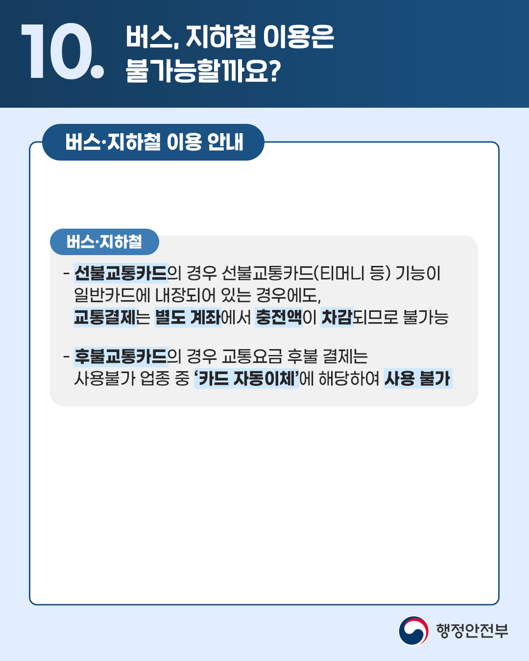 🔎10.버스, 지하철 이용은 불가능할까요?  <버스·지하철 이용 안내> [버스·지하철] - 선불교통카드의 경우 선불교통카드(티머니 등) 기능이 일반카드에 내장되어 있는 경우에도, 교통결제는 별도 계좌에서 충전액이 차감되므로 불가능 - 후불교통카드의 경우 교통요금 후불 결제는 사용불가 업종 중 '카드 자동이체'에 해당하여 사용 불가 