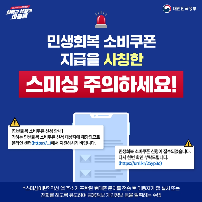 민생회복 소비쿠폰 지급을 사칭한 스미싱 주의하세요!  *스미싱이란? 악성 앱 주소가 포함된 휴대폰 문자를 전송 후 이용자가 앱 설치 또는 전화를 하도록 유도하여 금융정보·개인정보 등을 탈취하는 수법