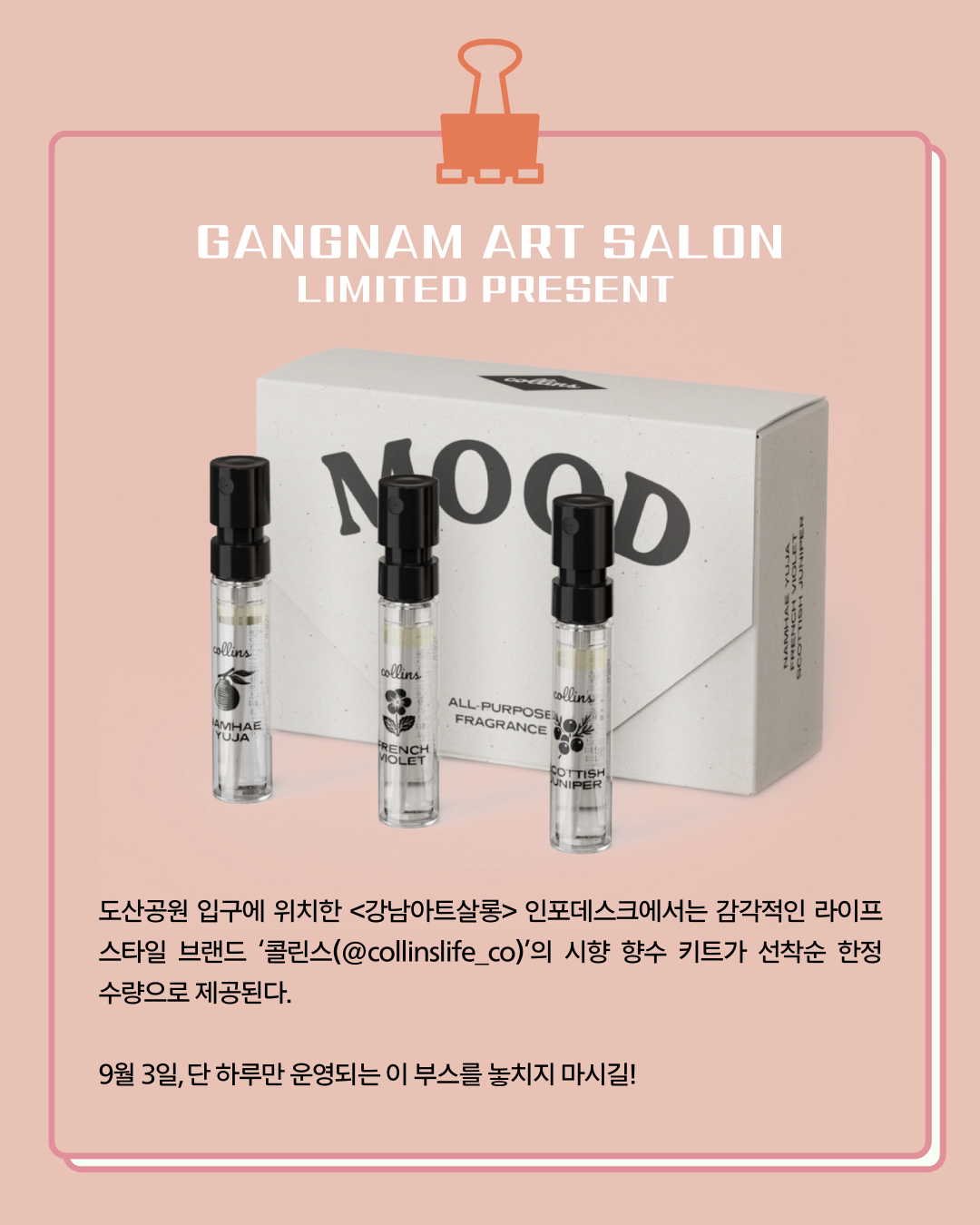 🎉LIMITED PRESENT 도산공원 입구에 위치한 <강남아트살롱> 인포데스크에서는 감각적인 라이프 스타일 브랜드 '콜린스(@collinslife_co)'의 시향 향수 키트가 선착순 한정수량으로 제공된다. 9월 3일, 단 하루만 운영되는 이 부스를 놓치지 마시길!