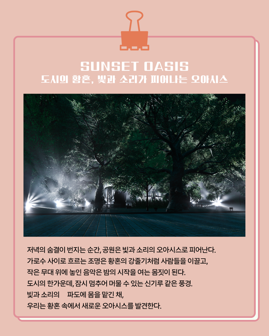 🏝️SUNSET OASIS 도시의 황혼, 빛과 소리가 피어나는 오아시스 저녁의 숨결이 번지는 순간, 공원은 빛과 소리의 오아시스로 피어난다. 가로수 사이로 흐르는 조명은 황혼의 강줄기처럼 사람들을 이끌고, 작은 무대 위에 놓인 음악은 밤의 시작을 여는 몸짓이 된다. 도시의 한 가운데, 잠시 멈추어 머물 수 있는 신기루 같은 풍경. 빛과 소리의 파도에 몸을 맡긴 채, 우리는 황혼 속에서 새로운 오아시스를 발견한다.