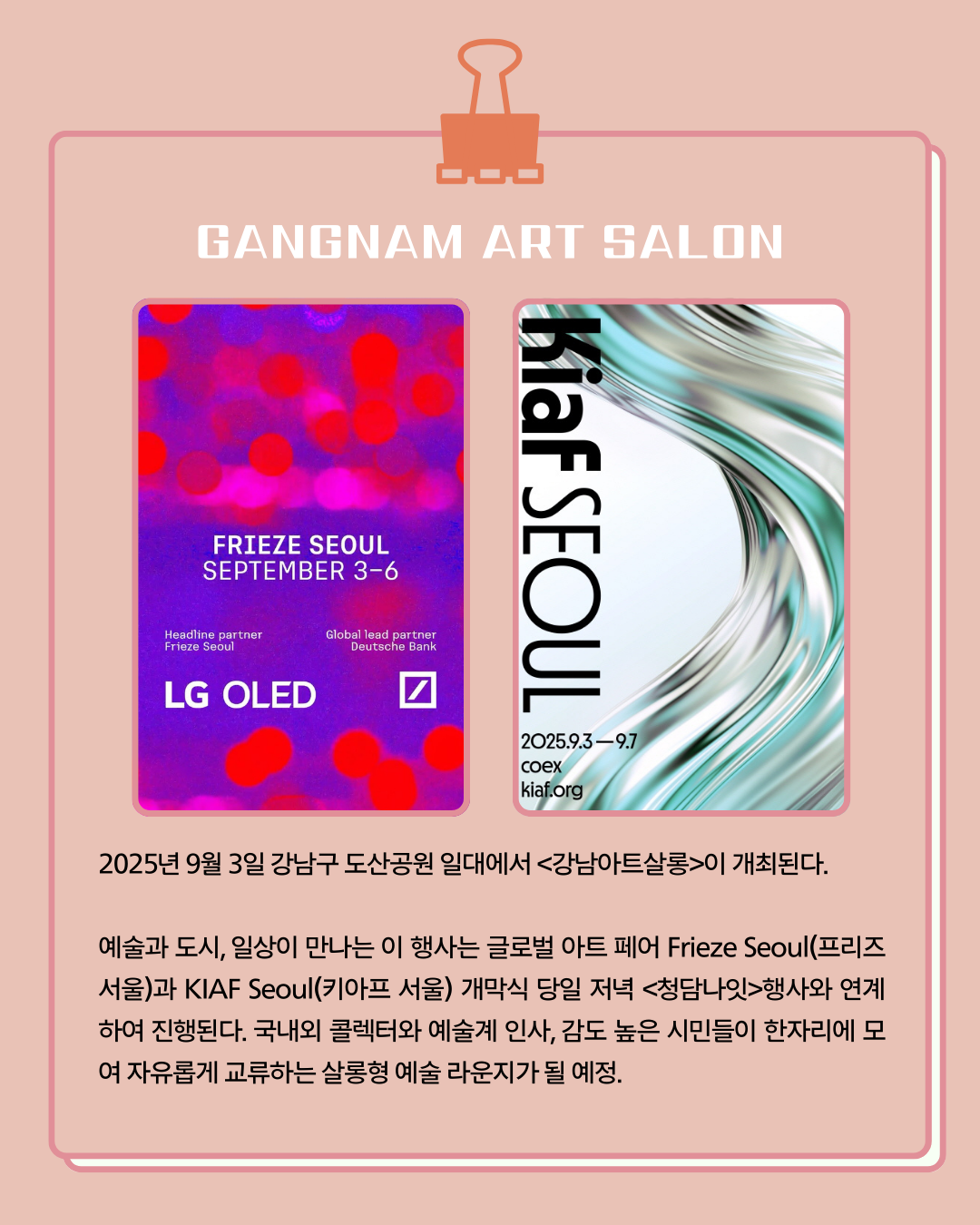 <GANGNAM ART SARON> 2025년 9월 3일 강남구 도산공원 일대에서 <강남아트살롱>이 개최된다. 예술과 도시, 일상이 만나는 이 행사는 글로벌 아트 페어 Frieze Seoul(프리즈 서울)과 KIAF Seoul(키아프 서울) 개막식 당일 저녁 <청담나잇> 행사와 연계하여 진행된다. 국내외 콜렉터와 예술계 인사, 감도 높은 시민들이 한자리에 모여 자유롭게 교류하는 살롱형 예쑬 라운지가 될 예정입니다.