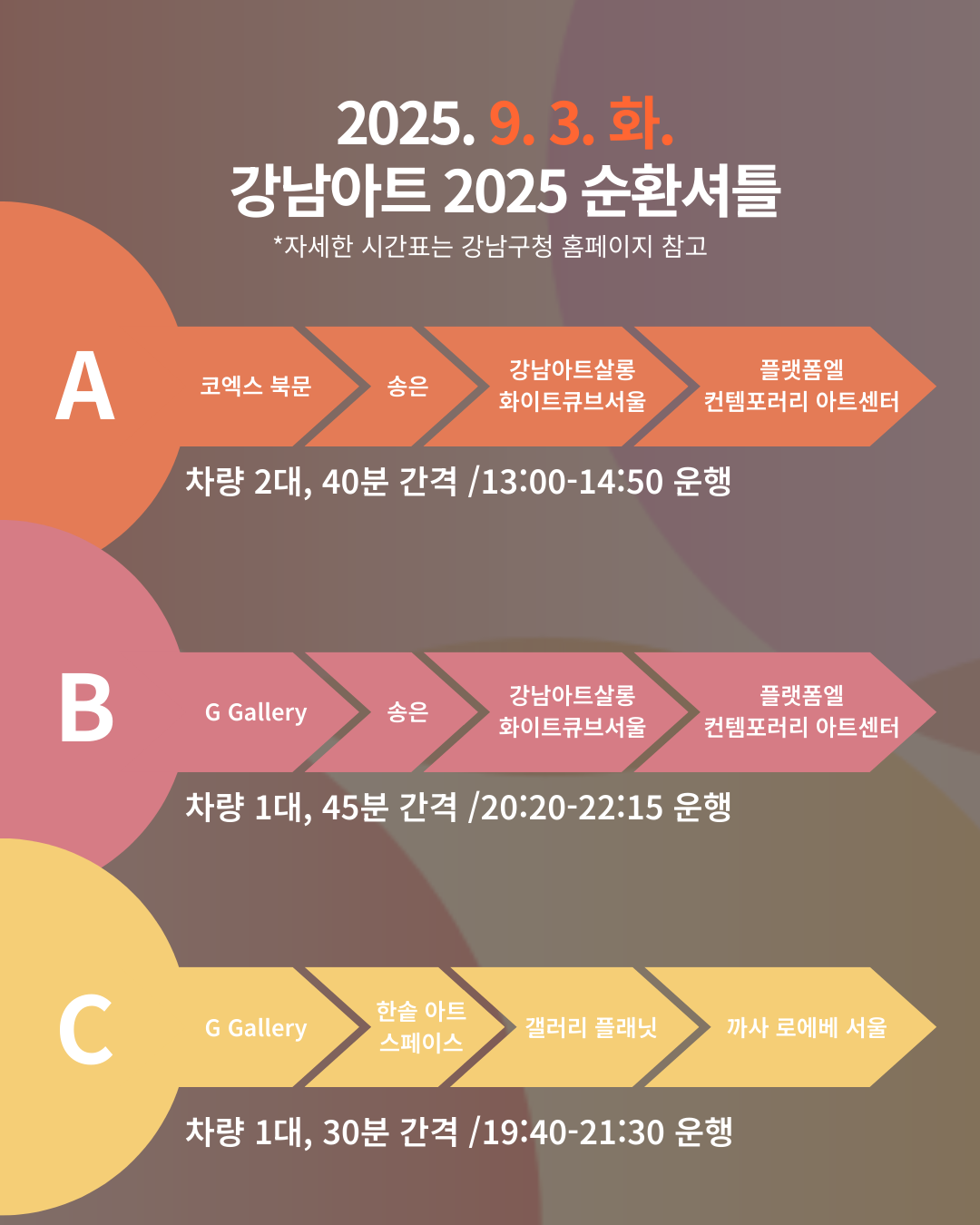 [🚌9/3(화) 강남아트 2025 순환셔틀🚌]  ※ 자세한 시간표는 강남구청 홈페이지 참고   📍A코스 : 코엑스 북문 → 송은 → 강남아트살롱 화이트큐브서울 →플랫폼엘 컨템포러리 아트센터    * 차량 2대, 40분 간격 / 13:00~14:50 운행   📍B코스 : G Gallery → 송은  → 강남아트살롱 화이트큐브서울 → 플랫폼엘 컨템포러리 아트센터    * 차량 1대, 45분 간격 / 20:20~22:15 운행   📍C코스 : G Gallery → 한솔 아트 스페이스  → 갤러리 플래닛 → 까사 로에베 서울   * 차량 1대, 30분 간격 / 19:40~21:30 운행 
