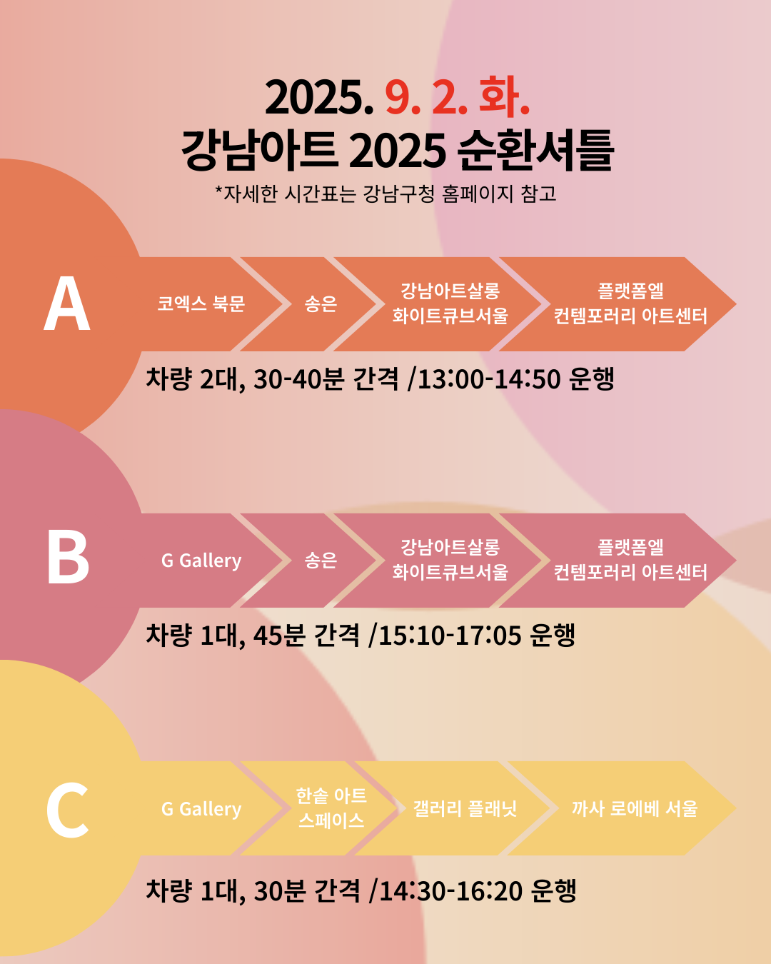 [🚌9/2(화) 강남아트 2025 순환셔틀🚌]   ※ 자세한 시간표는 강남구청 홈페이지 참고   📍A코스 : 코엑스 북문 → 송은 → 강남아트살롱 화이트큐브서울 →플랫폼엘 컨템포러리 아트센터    * 차량 2대, 30~40분 간격 / 13:00~14:50 운행   📍B코스 : G Gallery → 송은  → 강남아트살롱 화이트큐브서울 → 플랫폼엘 컨템포러리 아트센터    * 차량 1대, 45분 간격 / 15:10~17:05 운행   📍C코스 : G Gallery → 한솔 아트 스페이스  → 갤러리 플래닛 → 까사 로에베 서울   * 차량 1대, 30분 간격 / 14:30~16:20 운행 