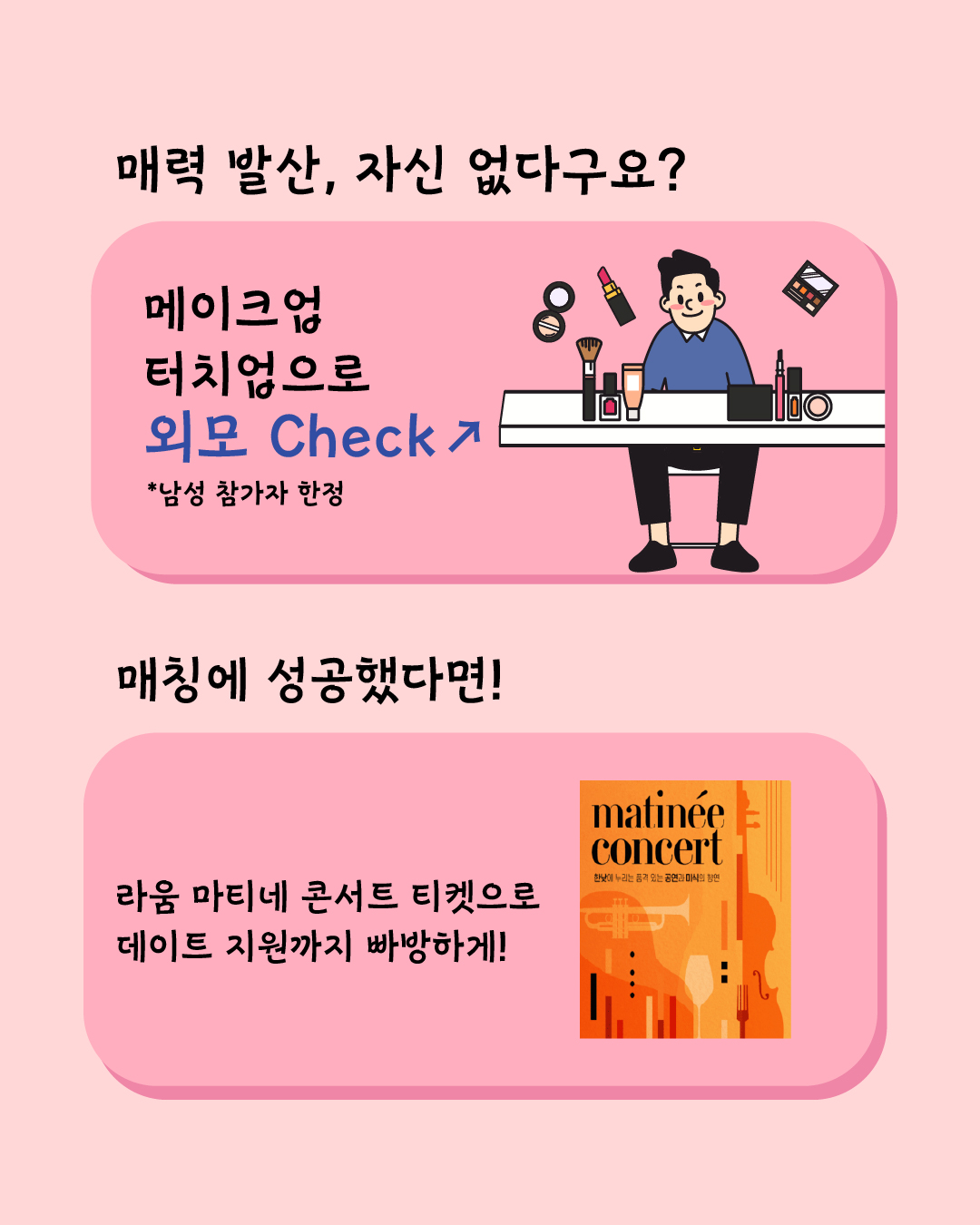 매력 발산, 자신 없다구요? 남성 참가자라면 메이크업 터치업으로 숨겨진 매력을 찾아드립니다! 매칭에 성공했다면! 라움 마티네 콘서트 티켓으로 데이트 지원까지 빵빵하게 해 드리니 지금 바로 신청하세요!