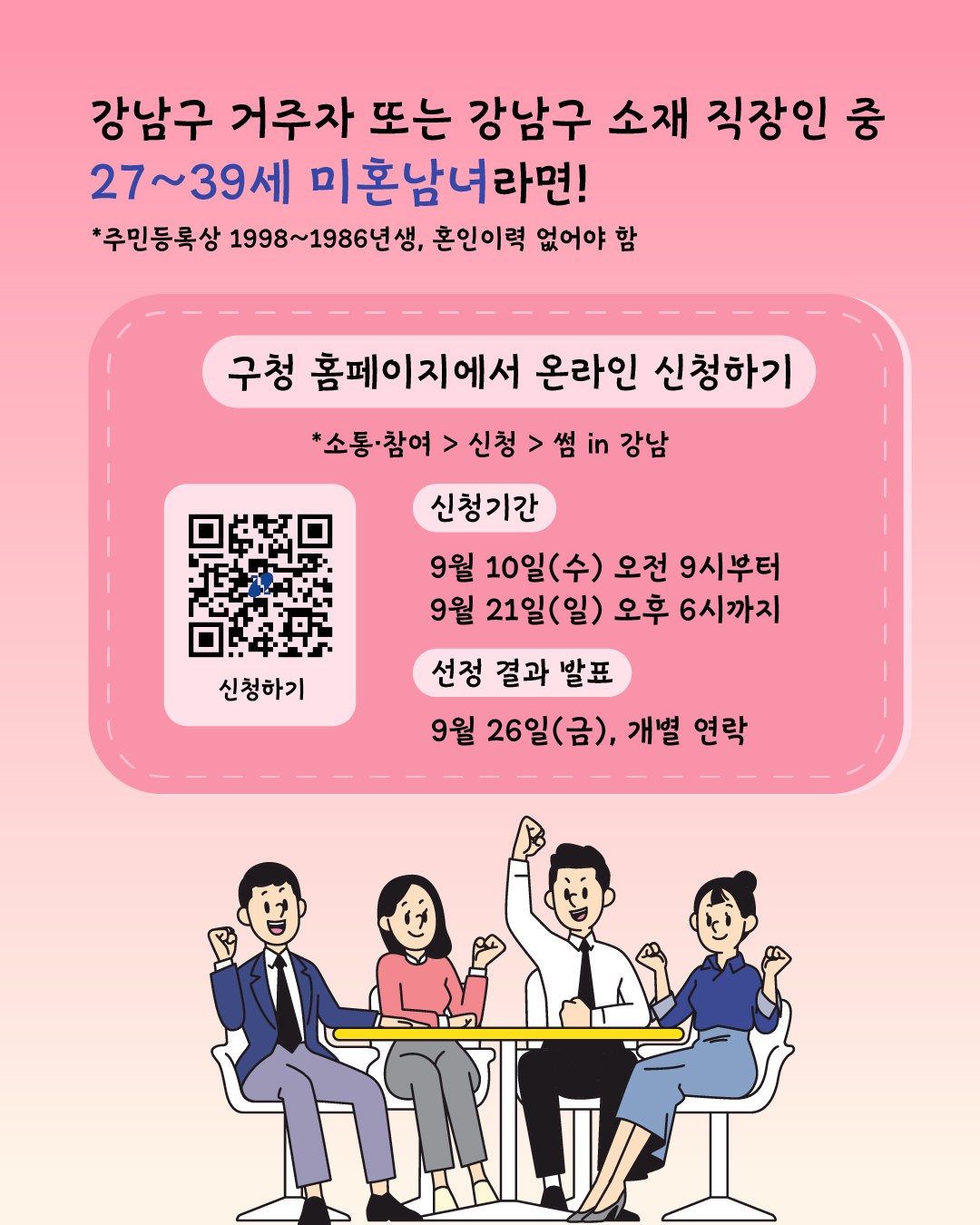 강남구 거주자 또는 강남구 소재 직장인 중 혼인 이력이 없는 1986년생부터 1998년생이라면 누구든 신청할 수 있습니다. 9월 10일부터 21일 오후 6시까지 강남구청 홈페이지에서 신청해 주세요. 결과는 9월 26일 금요일 개별 연락으로 알려드립니다.
