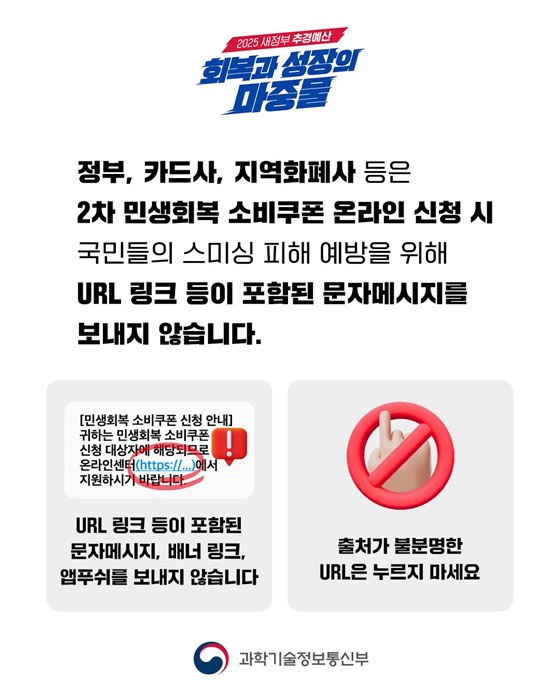 정부, 카드사, 지역화폐사 등은 2차 민생회복 소비쿠폰 온라인 신청 시 국민들의 스미싱 피해 예방을 위해 URL 링크 등이 포함된 문자메시지를 보내지 않습니다. 🚨 URL 링크 등이 포함된 문자메시지, 배너 링크, 앱푸쉬를 보내지 않습니다. 🚨 출처가 불분명한 URL은 누르지 마세요.