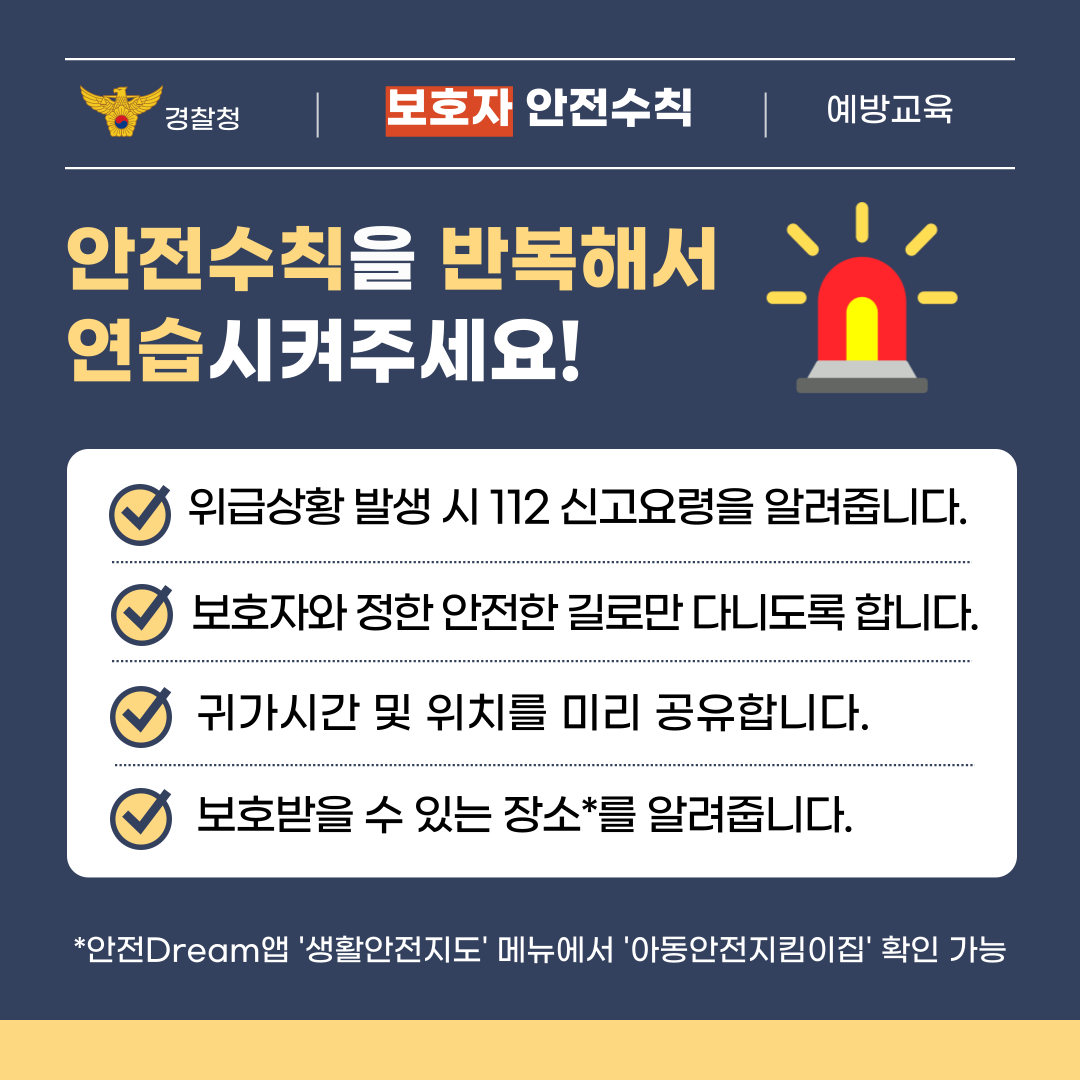 보호자는 학생에게 안전수칙을 반복해서 연습시켜 주세요! 위급상황 발생 시 112 신고요령을 알려줍니다. 보호자와 정한 안전한 길로만 다니도록 합니다. 귀가시간 및 위치를 미리 공유합니다. 보호받을 수 있는 장소를 알려줍니다.안전Dream 앱 '생활안전지도' 메뉴에서 '아동안전지킴이집'을 확인할 수 있습니다.