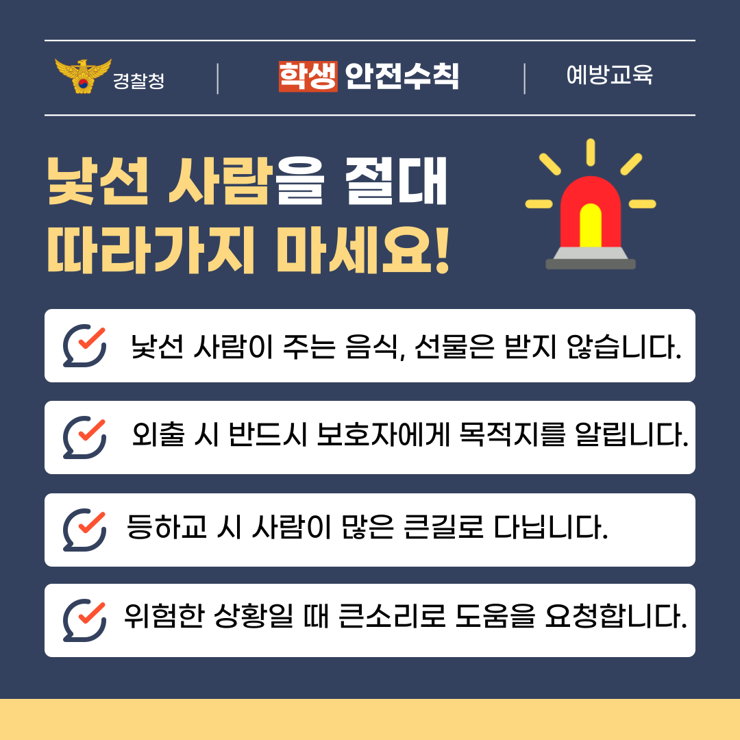 학생이라면 낯선 사람을 절대 따라가지 마세요! 낯선 사람이 주는 음식, 선물은 받지 않습니다. 외출 시 반드시 보호자에게 목적지를 알립니다. 등하교 시 사람이 많은 큰길로 다닙니다. 위험한 상황일 때 큰소리로 도움을 요청합니다.