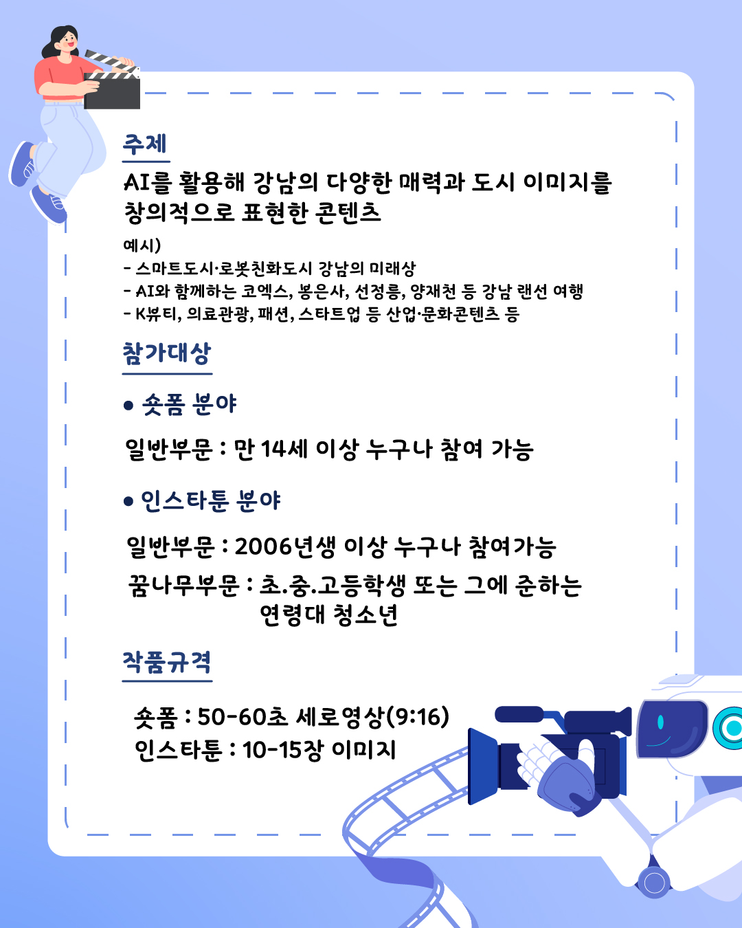 스마트도시·로봇친화도시 강남의 미래상, AI와 함께하는 코엑스, 봉은사, 선정릉, 양재천 등 강남 랜선 여행, K-뷰티, 의료관광, 패션, 스타트업 등 산업·문화콘텐츠 등 AI를 활용해 강남의 다양한 매력과 도시 이미지를 창의적으로 표현한 콘텐츠가 주제입니다. 숏폼은 만 14세 이상 누구나 참여 가능합니다. 인스타툰은 2006년생 이상 누구나 참여할 수 있는 일반 부문과 초·중·고등학생 또는 그에 준하는 연령대 청소년을 위한 꿈나무 부문이 있습니다. 숏폼은 50~60초 분량의 9:16 비율 세로 영상이면 됩니다. 인스타툰은 10~15장 사이의 이미지입니다.