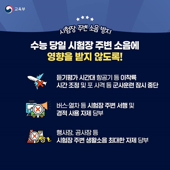 ⭐ 시험장 주변 소음 방지 수능 당일 시험장 주변 소음에 영향을 받지 않도록! · 듣기평가 시간대 항공기 등 이착륙 시간 조정 및 포 사격 등 군사훈련 잠시 중단 · 버스·열차 등 시험장 주변 서행 및 경적 사용 자제 당부 · 행사장, 공사장 등 시험장 주변 생활소음 최대한 자제 당부