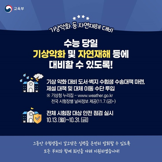⭐ 기상악화 등 자연재해 대비 수능 당일 기상악화 및 자연재해 등에 대비할 수 있도록! · 기상 악화 대비 도서·벽지 수험생 수송대책 마련, 제설 대책 및 대체 이동 수단 투입 ※기상청 누리집 전국 시험장별 날씨정보 제공(11.7.(금)~) · 전체 시험장 대상 안전 점검 실시 10.13.(월)~10.31.(금) 그동안 수험생들이 갈고닦은 실력을 온전히 발휘할 수 있도록 모든 부처와 함께 최선을 다해 지원하겠습니다!