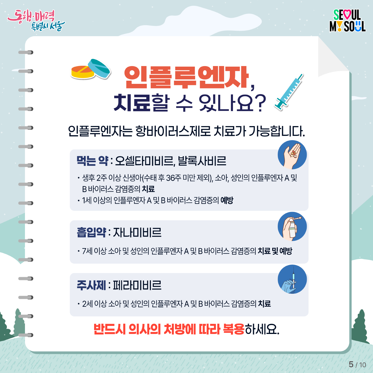 인플루엔자는 항바이러스제로 치료가 가능합니다. 먹는 약인 오셀타미비르, 발록사비르는 생후 2주 이상 신생아(수태 후 36주 미만 제외), 소아, 성인의 인플루엔자 A 및 B 바이러스 감염증의 치료와 1세 이상의 인플루엔자 A 및 B 바이러스 감염증의 예방에 쓰입니다. 흡입약 자나미비르는 7세 이상 소아 및 성인의 인플루엔자 A 및 B 바이러스 감염증의 치료 및 예방에 사용합니다. 주사제 페라미비르는 2세 이상 소아 및 성인의  인플루엔자 A 및 B 바이러스 감염증의 치료에 사용합니다. 반드시 의사의 처방에 따라 복용하세요.