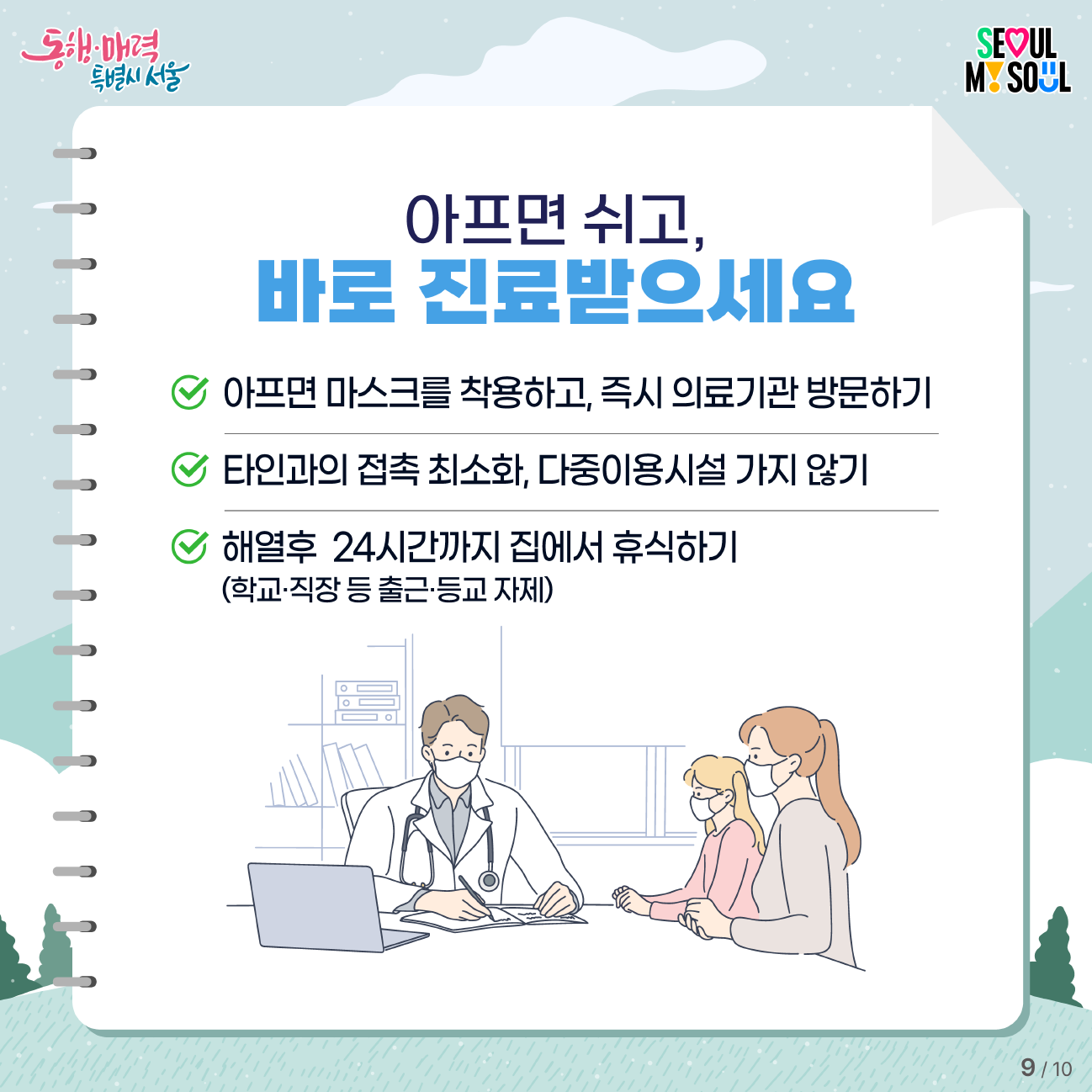 아프면 쉬고, 바로 진료받으세요. 아프면 마스크를 착용하고 즉시 의료기관을 방문합니다. 타인과의 접촉을 최소화하고 다중이용시설에 가지 않습니다.  해열 후 24시간까지 집에서 휴식하고, 학교, 직장 등 출근, 등교는 자제합니다.