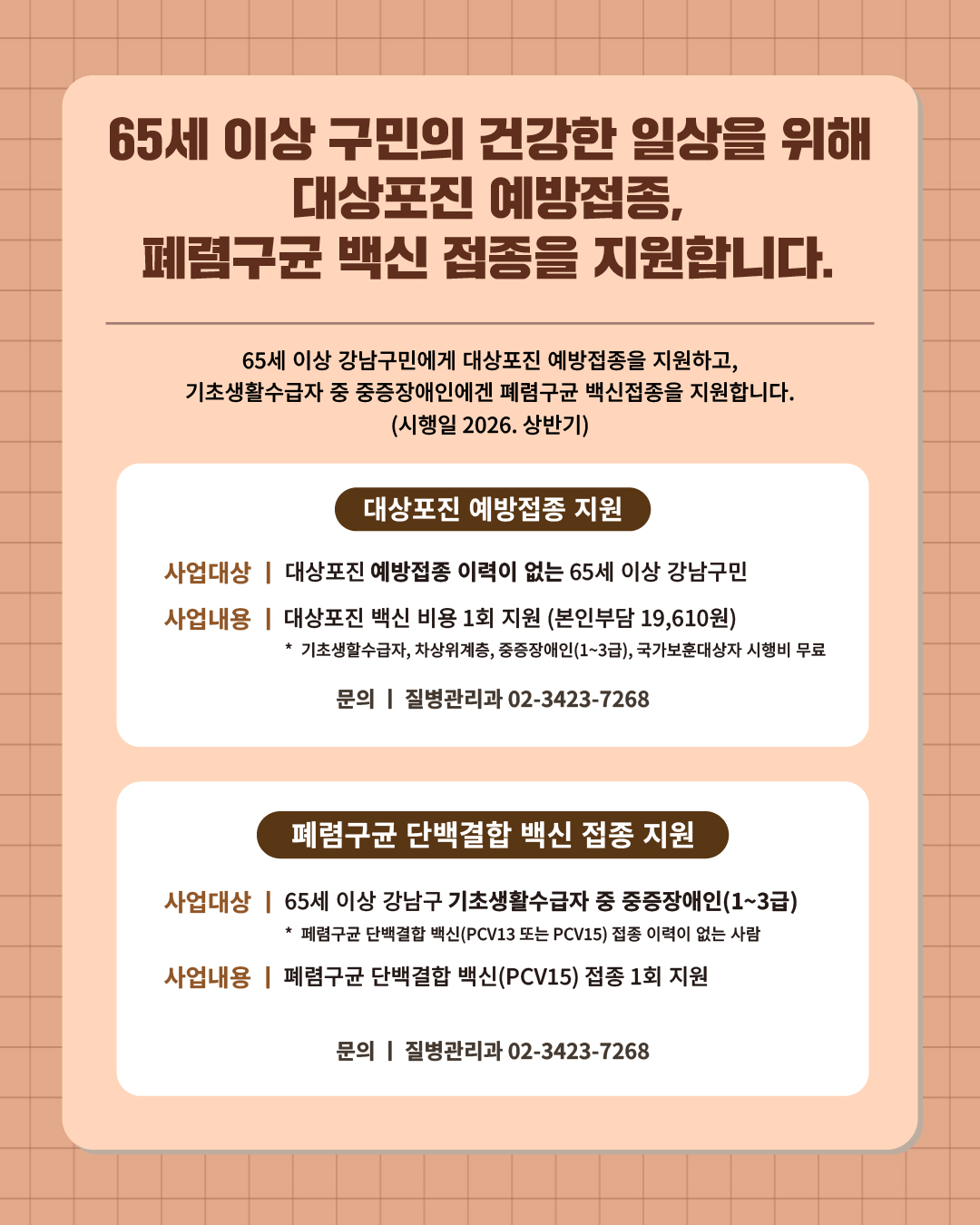 ⑦ 65세 이상 강남구민의 건강한 일상을 위해 대상포진 예방접종, 폐렴구균 백신 접종을 지원합니다.  65세 이상 강남구민에겐 대상포진 예방접종을 지원하고, 기초생활수급자 중 중증장애인에겐 폐렴구균 백신 접종을 지원합니다. (시행일 2026. 상반기)   📍 대상포진 예방접종 지원 - 사업대상 : 대상포진 예방접종 이력이 없는 65세 이상 강남구민  - 사업내용 : 대상포진 백신 비용 1회 지원 (본인부담 19,610원)  ·기초생활수급자, 차상위계층, 중증장애인(1~3급), 국가보훈대상자 시행비 무료  📍 폐렴구균 단백결합 백신 접종 지원 - 사업대상 : 65세 이상 강남구 기초생활수급자 중 중증장애인(1~3급)   ※ 폐렴구균 단백결합 백신(PCV13 또는 PCV15) 접종 이력이 없는 사람 - 사업내용 : 폐렴구균 단백결합 백신(PCV15) 접종 1회 지원 ☎문의 l 질병관리과 02-3423-7268