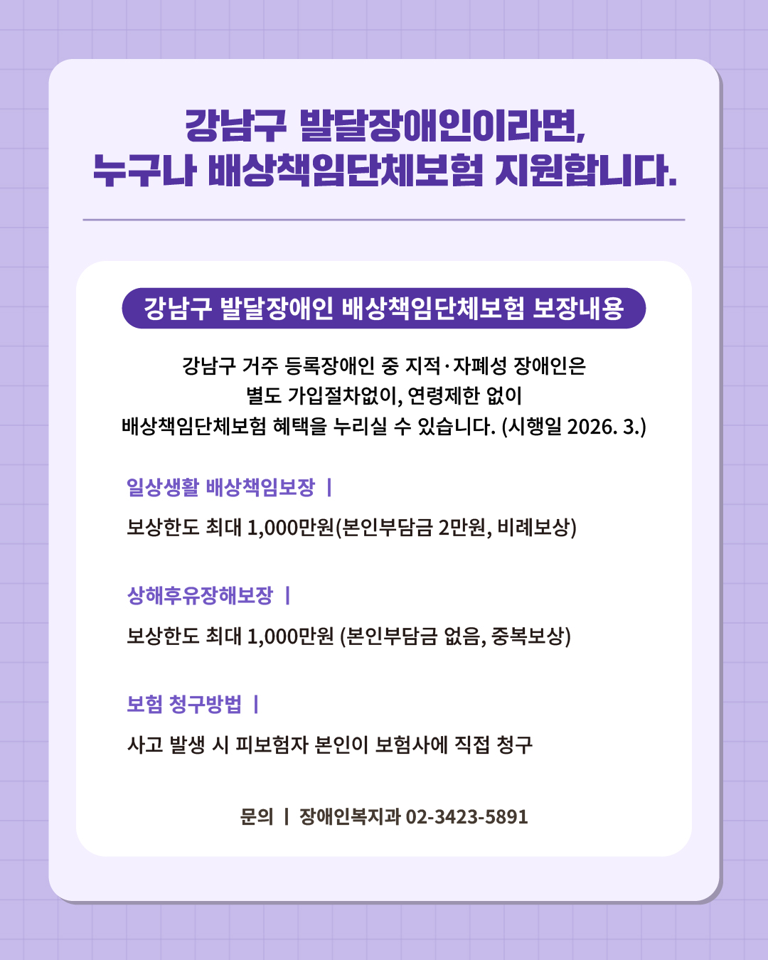 ⑭ 강남구 발달장애인이라면, 누구나 배상책임단체보험 지원합니다.  강남구 거주 등록장애인 중 지적·자폐성 장애인은 별도 가입절차없이, 연령제한 없이 배상책임단체보험 혜택을 누리실 수 있습니다. (시행일 2026.3.)  📍 강남구 발달장애인 배상책임단체보험 보장내용  - 일상생활 배상책임보장 : 보상한도 최대 1,000만원(본인부담금 2만원, 비례보상) - 상해후유장해보장 : 보상한도 최대1,000만원 (본인부담금 없음, 중복보상) - 보험청구방법 : 사고 발생 시 피보험자 본인이 보험사에 직접 청구 ☎문의 l 장애인복지과 02-3423-5891