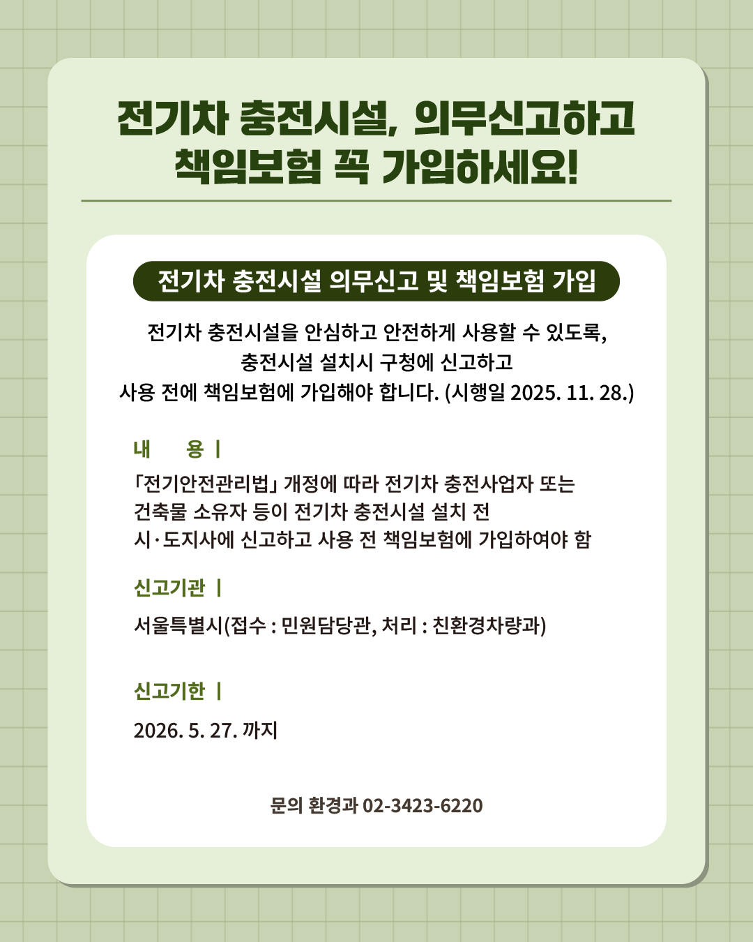 ⑫ 전기차 충전시설, 의무신고하고 책임보험 꼭 가입하세요!   전기차 충전시설을 안심하고 안전하고 사용할 수 있도록, 충전시설 설치시 구청에 신고하고 사용 전에 책임보험에 가입해야 합니다. (시행일 2025. 11. 28.)  📍 전기차 충전시설 의무신고 및 책임보험 가입 - 내 용 : 「전기안전관리법」 개정에 따라 전기차 충전사업자 또는 건축물 소유자 등이 전기차 충전시설 설치 전 시·도지사에 신고하고 사용 전 책임보험에 가입하여야 함 - 신고기관 : 서울특별시(접수 : 민원담당관, 처리 : 친환경차량과) - 신고기한 : 2026. 5. 27.까지 ☎문의 l 환경과 02-3423-6220