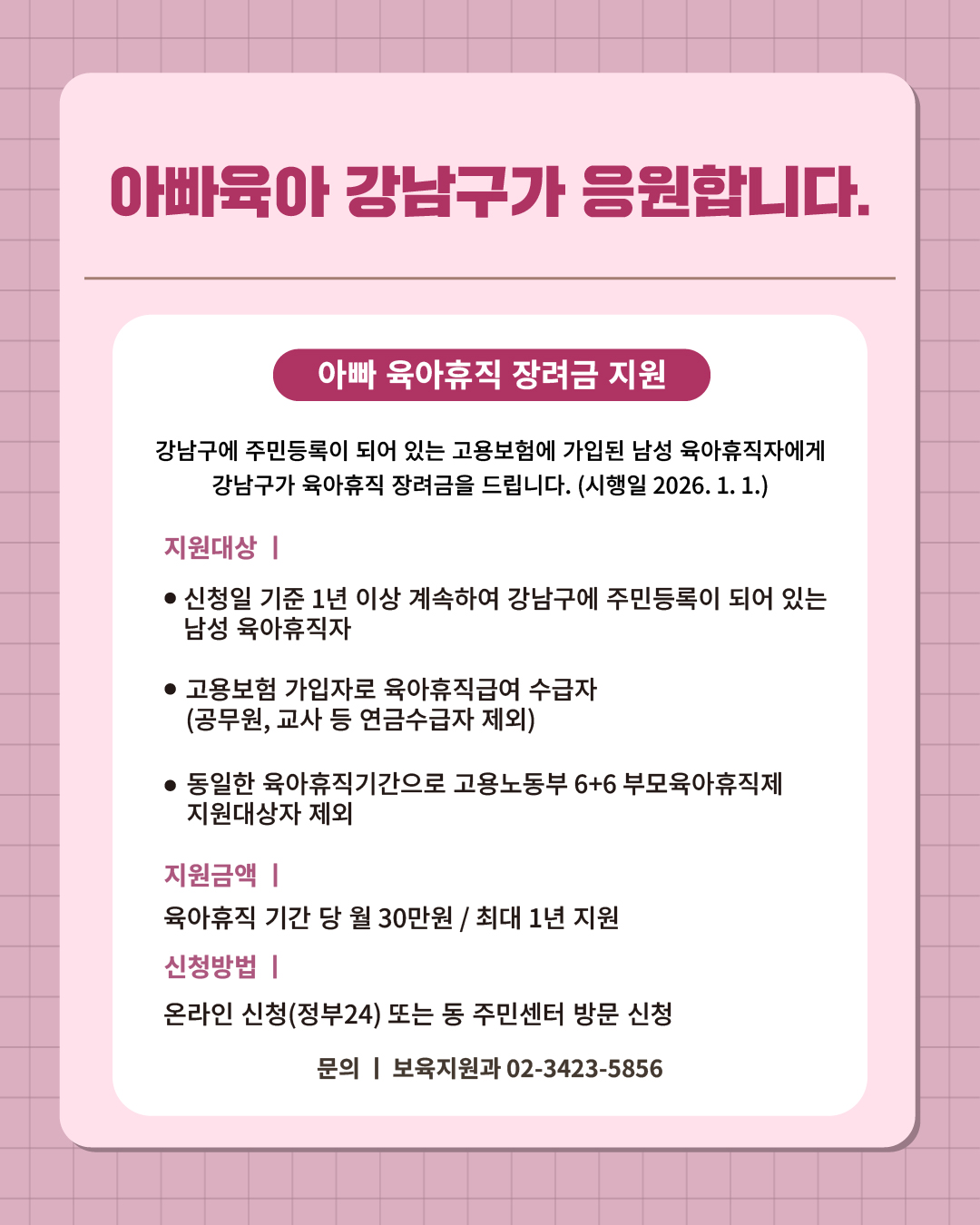 ② 아빠육아 강남구가 응원합니다.   강남구에 주민등록이 되어 있는 고용보험에 가입된 남성 육아휴직자에게 강남구가 육아휴직 장려금을 드립니다. (시행일 2026. 1. 1.)  📍 아빠 육아휴직 장려금 지원 - 지원대상  · 신청일 기준 1년 이상 계속하여 강남구에 주민등록이 되어 있는 남성 육아휴직자 · 고용보험 가입자로 육아휴직급여 수급자(공무원, 교사 등 연금 수급자 제외) · 동일한 육아휴직기간으로 고용노동부 6+6 부모육아휴직제 지원대상자 제외 - 지원금액 : 육아휴직 기간 당 월 30만원 / 최대 1년 지원 - 신청방법 : 온라인 신청(정부24) 또는 동 주민센터 방문 신청 ☎문의 l 보육지원과 02-3423-5856