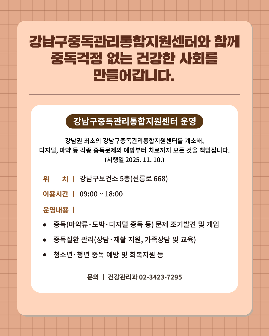 ⑧ 강남구중독관리통합지원센터 통해 중독걱정 없는 건강한 사회를 책임집니다.   강남권 최초의 강남구중독관리통합지원센터를 개소해, 디지털, 마약 등 각종 중독문제의 예방부터 치료까지 모든 것을 책임집니다. (시행일 2025. 11. 10.)   📍 강남구중독관리통합지원센터 운영 - 위 치 : 강남구보건소 5층(선릉로 668) - 이용시간 : 09:00~18:00 - 운영내용   · 중독(마약류‧도박‧디지털 중독 등) 문제 조기발견 및 개입  · 중독질환 관리(상담‧재활 지원, 가족상담 및 교육)  · 청소년‧청년 중독 예방 및 회복지원 등  ☎문의 l 건강관리과 02-3423-7295