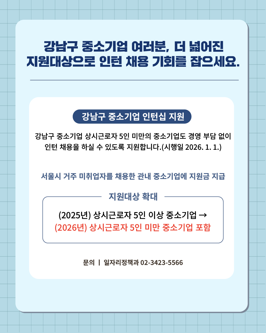 ④ 강남구 중소기업 여러분, 더 넓어진 지원대상으로 인턴 채용의 기회를 잡으세요.  강남구 중소기업 상시근로자 5인 미만의 중소기업도 경영 부담 없이 인턴 채용을 하실 수 있도록 지원합니다.(시행일 2026. 1. 1.)  📍 강남구 중소기업 인턴십 지원 - 서울시 거주 미취업자를 채용한 관내 중소기업에 지원금 지급 - 지원대상 확대  : (2025년) 상시근로자 5인 이상 중소기업 → (2026년) 상시근로자 5인 미만 중소기업 포함 ☎문의 l 일자리정책과 02-3423-5566