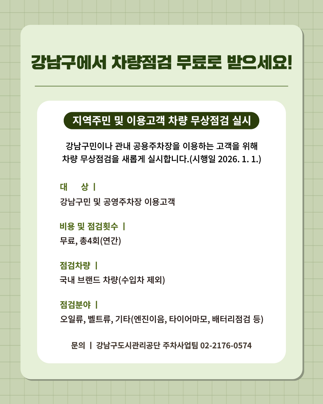 ⑪ 강남구에서 차량점검 무료로 받으세요!   강남구민이나 관내 공영주차장을 이용하는 고객을 위해 차량 무상점검을 새롭게 실시합니다.(시행일 2026. 1. 1.)  📍 지역주민 및 이용고객 차량 무상점검 실시 - 대 상 : 강남구민 및 공영주차장 이용고객 - 비용 및 점검횟수 : 무료, 총 4회(연간) - 점검차량 : 국내 브랜드 차량(수입차 제외) - 점검분야 : 오일류, 벨트류, 기타(엔진이음, 타이어마모, 배터리점검 등) ☎문의 l 강남구도시관리공단 주차사업팀 02-2176-0574