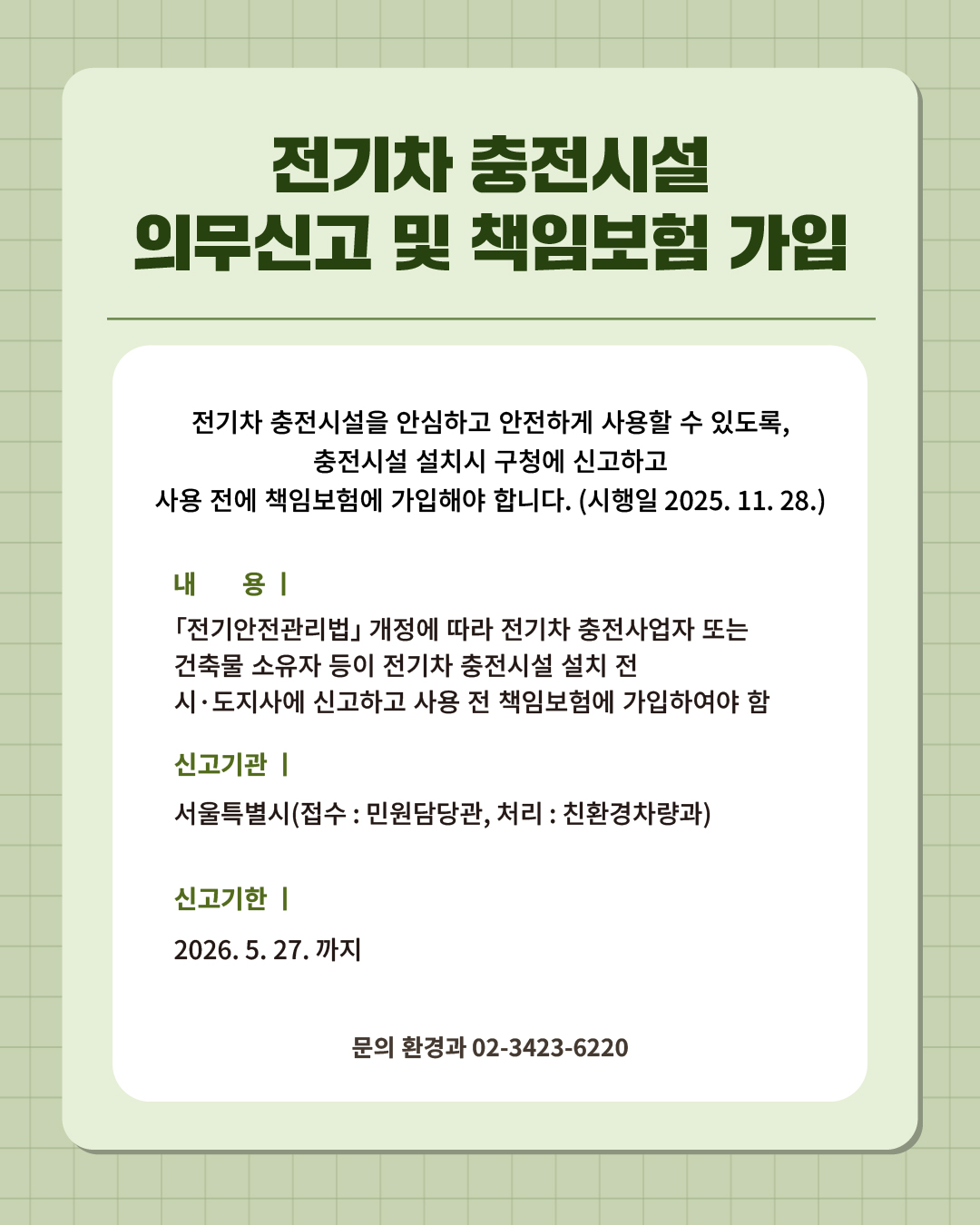 ⑫ 전기차 충전시설, 의무신고하고 책임보험 꼭 가입하세요!   전기차 충전시설을 안심하고 안전하고 사용할 수 있도록, 충전시설 설치시 구청에 신고하고 사용 전에 책임보험에 가입해야 합니다. (시행일 2025. 11. 28.)  📍 전기차 충전시설 의무신고 및 책임보험 가입 - 내 용 : 「전기안전관리법」 개정에 따라 전기차 충전사업자 또는 건축물 소유자 등이 전기차 충전시설 설치 전 시·도지사에 신고하고 사용 전 책임보험에 가입하여야 함 - 신고기관 : 서울특별시(접수 : 민원담당관, 처리 : 친환경차량과) - 신고기한 : 2026. 5. 27.까지 ☎문의 l 환경과 02-3423-6220