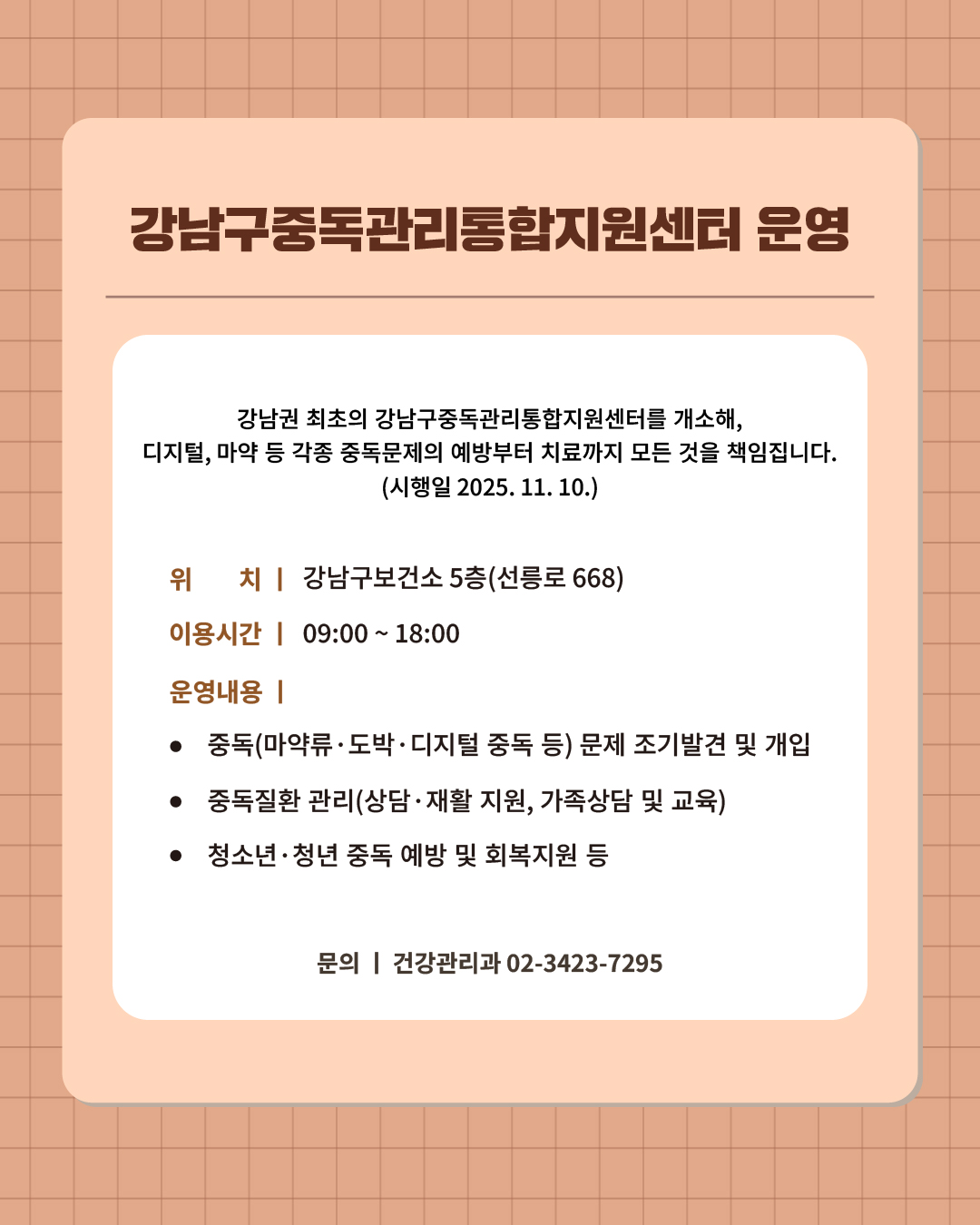 ⑧ 강남구중독관리통합지원센터 통해 중독걱정 없는 건강한 사회를 책임집니다.   강남권 최초의 강남구중독관리통합지원센터를 개소해, 디지털, 마약 등 각종 중독문제의 예방부터 치료까지 모든 것을 책임집니다. (시행일 2025. 11. 10.)   📍 강남구중독관리통합지원센터 운영 - 위 치 : 강남구보건소 5층(선릉로 668) - 이용시간 : 09:00~18:00 - 운영내용   · 중독(마약류‧도박‧디지털 중독 등) 문제 조기발견 및 개입  · 중독질환 관리(상담‧재활 지원, 가족상담 및 교육)  · 청소년‧청년 중독 예방 및 회복지원 등  ☎문의 l 건강관리과 02-3423-7295