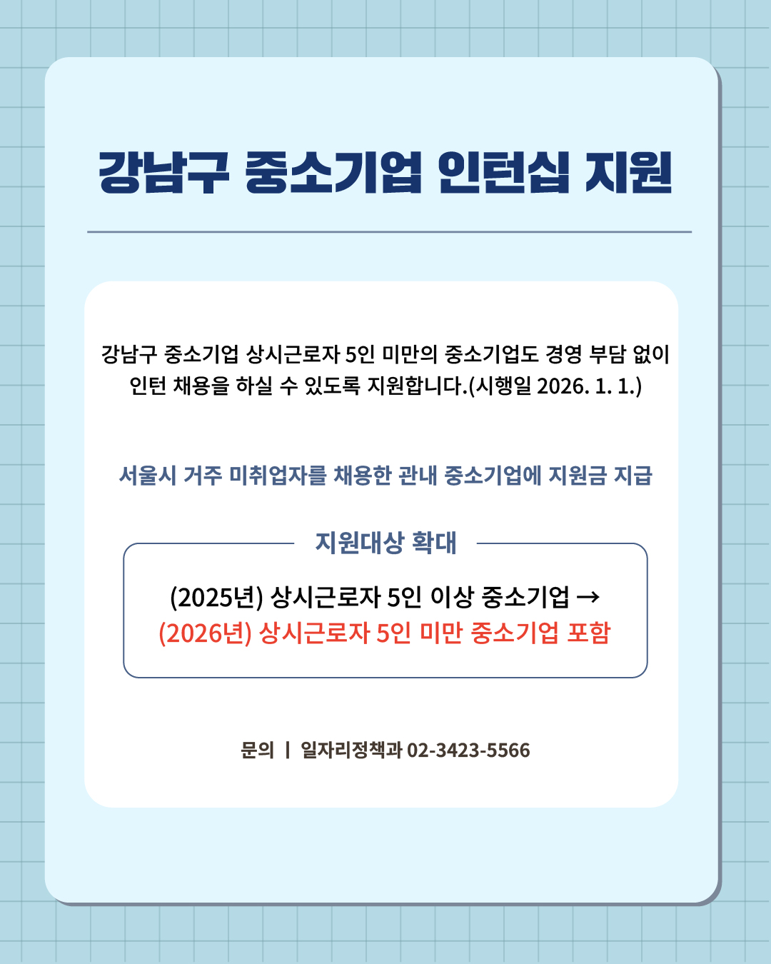 ④ 강남구 중소기업 여러분, 더 넓어진 지원대상으로 인턴 채용의 기회를 잡으세요.  강남구 중소기업 상시근로자 5인 미만의 중소기업도 경영 부담 없이 인턴 채용을 하실 수 있도록 지원합니다.(시행일 2026. 1. 1.)  📍 강남구 중소기업 인턴십 지원 - 서울시 거주 미취업자를 채용한 관내 중소기업에 지원금 지급 - 지원대상 확대  : (2025년) 상시근로자 5인 이상 중소기업 → (2026년) 상시근로자 5인 미만 중소기업 포함 ☎문의 l 일자리정책과 02-3423-5566
