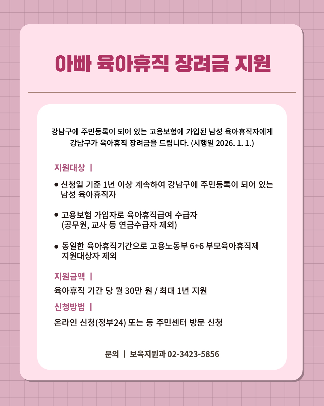 ② 아빠육아 강남구가 응원합니다.   강남구에 주민등록이 되어 있는 고용보험에 가입된 남성 육아휴직자에게 강남구가 육아휴직 장려금을 드립니다. (시행일 2026. 1. 1.)  📍 아빠 육아휴직 장려금 지원 - 지원대상  · 신청일 기준 1년 이상 계속하여 강남구에 주민등록이 되어 있는 남성 육아휴직자 · 고용보험 가입자로 육아휴직급여 수급자(공무원, 교사 등 연금 수급자 제외) · 동일한 육아휴직기간으로 고용노동부 6+6 부모육아휴직제 지원대상자 제외 - 지원금액 : 육아휴직 기간 당 월 30만원 / 최대 1년 지원 - 신청방법 : 온라인 신청(정부24) 또는 동 주민센터 방문 신청 ☎문의 l 보육지원과 02-3423-5856