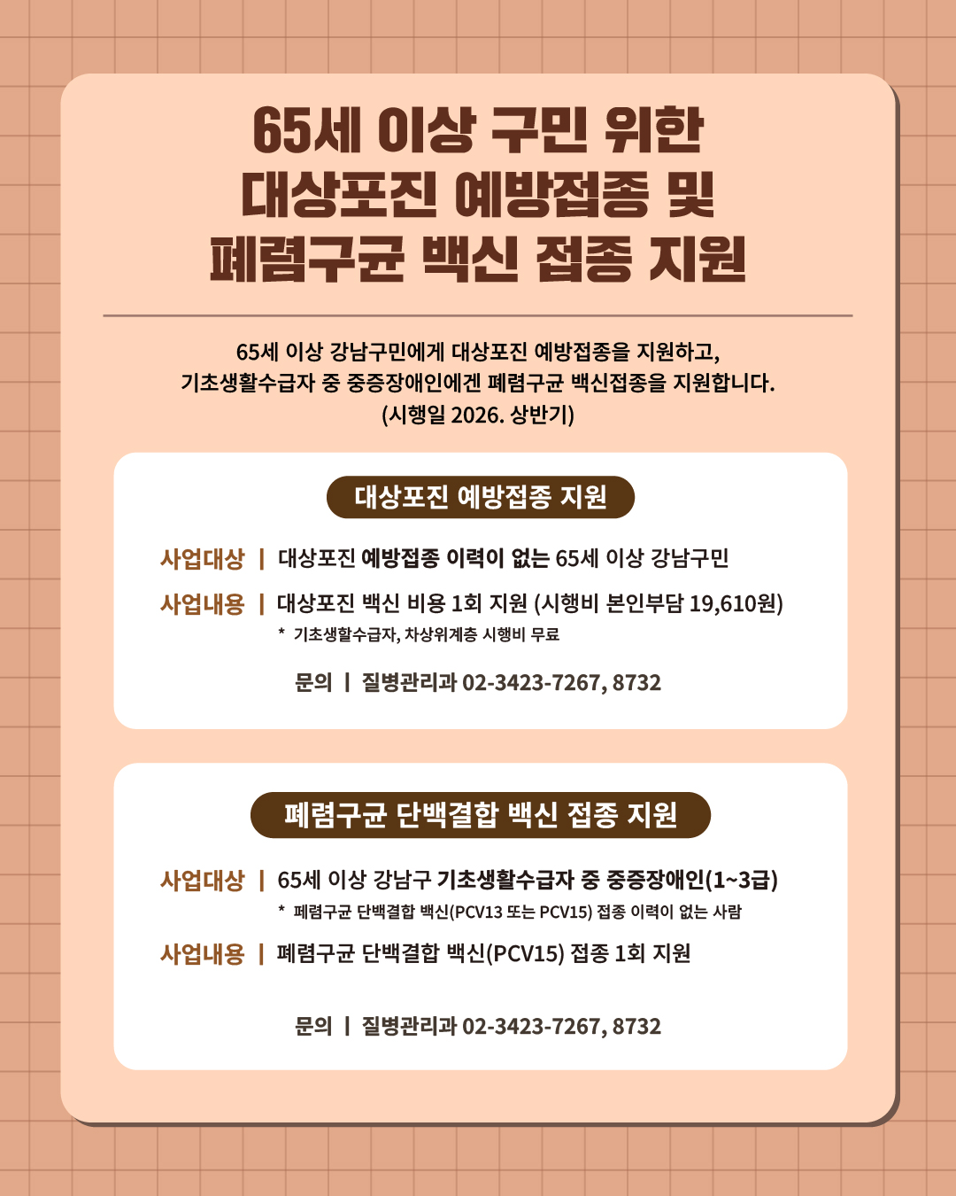 ⑦ 65세 이상 강남구민의 건강한 일상을 위해 대상포진 예방접종, 폐렴구균 백신 접종을 지원합니다.  65세 이상 강남구민에겐 대상포진 예방접종을 지원하고, 기초생활수급자 중 중증장애인에겐 폐렴구균 백신 접종을 지원합니다. (시행일 2026. 상반기)   📍 대상포진 예방접종 지원 - 사업대상 : 대상포진 예방접종 이력이 없는 65세 이상 강남구민  - 사업내용 : 대상포진 백신 비용 1회 지원 (시행비 본인부담 19,610원)  ·기초생활수급자, 차상위계층 시행비 무료  📍 폐렴구균 단백결합 백신 접종 지원 - 사업대상 : 65세 이상 강남구 기초생활수급자 중 중증장애인(1~3급)   ※ 폐렴구균 단백결합 백신(PCV13 또는 PCV15) 접종 이력이 없는 사람 - 사업내용 : 폐렴구균 단백결합 백신(PCV15) 접종 1회 지원 ☎문의 l 질병관리과 02-3423-7268
