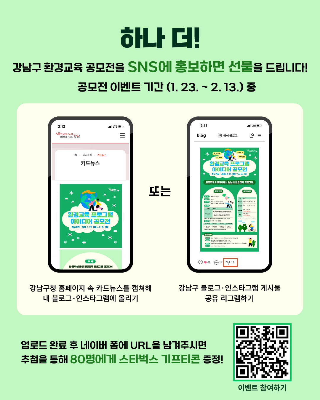 하나 더! 강남구 환경교육 아이디어 공모전을 SNS에 홍보하면 선물을 드립니다! 1월 23일부터 2월 13일 사이에 강남구청 홈페이지 속 카드뉴스를 캡처해 내 블로그·인스타그램에 올리거나 강남구 블로그·인스타그램 게시물 공유·리그램 하기 둘 중 하나를 완료한 뒤 네이버 폼에 URL을 남겨주시면 추첨을 통해 80명에게 스타벅스 기프티콘을 드립니다.