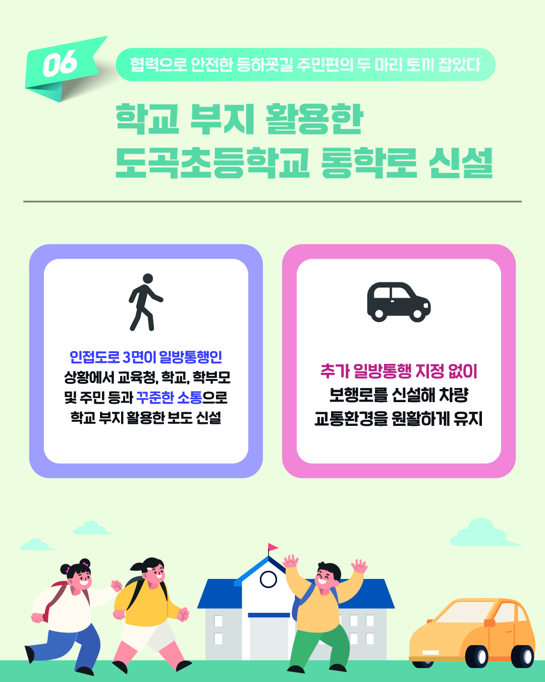 협력으로 안전한 등하굣길-주민편의, 두 마리 토끼 잡았다. 학교 부지 활용한 도곡초등학교 통학로 신설 성과입니다. 인접도로 3면이 일방통행인 상황에서 교육청, 학교, 학부모 및 주민 등과 꾸준한 소통으로 학교 부지 활용한 보도 신설했습니다. 추가 일방통행 지정 없이 보행로를 신설해 차량 교통환경을 원활하게 유지하고 있습니다.