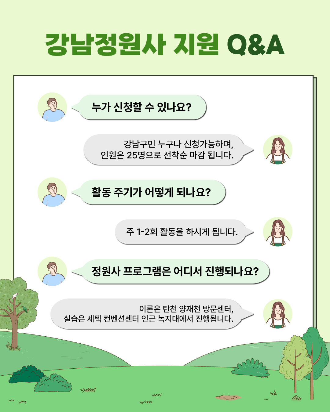🌱‘강남정원사’ 지원 Q&A Q. 누가 신청할 수 있나요? A. 강남구민 누구나 신청가능하며, 인원은 25명으로 선착순 마감됩니다. Q. 활동 주기가 어떻게 되나요? A. 주 1~2회 활동을 하시게 됩니다. Q. 정원사 프로그램은 어디서 진행되나요? A. 이론은 탄천 양재천 방문자센터, 실습은 세텍 컨벤션센터 인근 녹지대에서 진행됩니다.