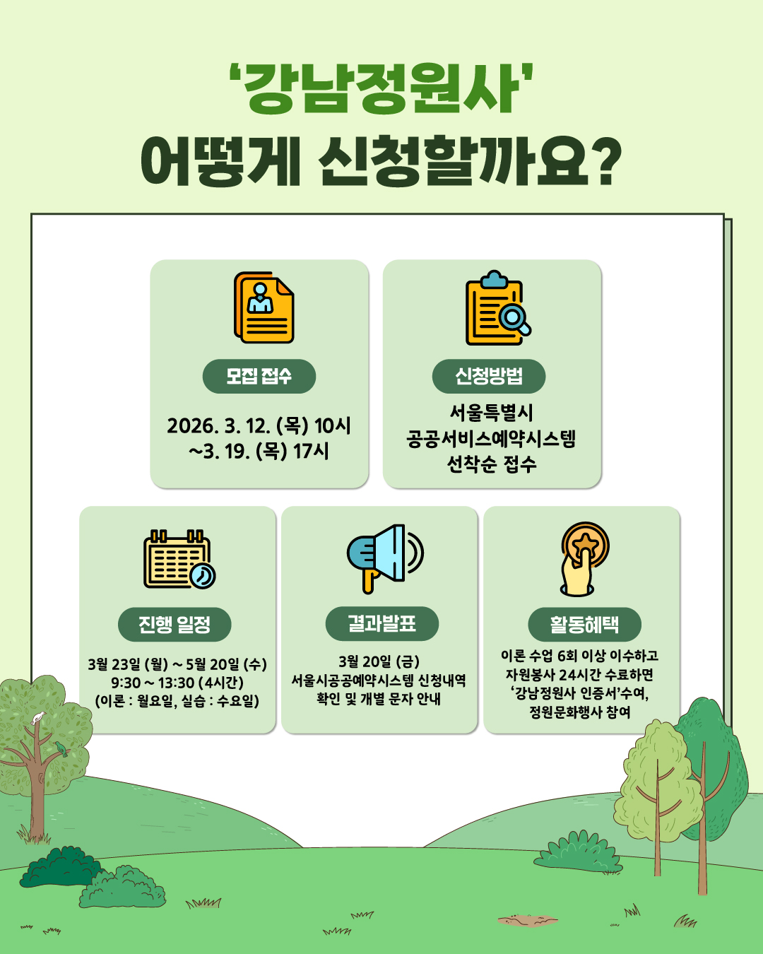 🌱‘강남정원사’ 어떻게 신청할까요? ✅모집 접수 기간? 2026.3.12.(목) 10시 ~ 3.19.(목) 17시 ✅신청방법? 서울특별시 공공서비스예약시스템 선착순 접수 ✅진행 일정? 3월 23일(월)~5월 20일(수) 9:30~13:30(4시간) (이론 - 월요일, 실습 - 수요일) ✅결과발표? 3월 20일(금) 서울시공공예약시스템 신청내역 확인 및 개별 문자 안내 ✅활동혜택? 이론 수업 6회 이상 이수하고 자원봉사 24시간 수료하면 ‘강남정원사 인증서’ 수여, 정원문화행사 참여