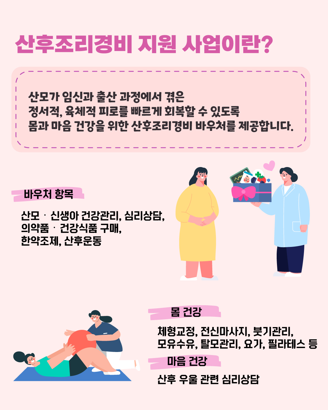 산후조리경비 지원 사업이란? 산모가 임신과 출산과정에서 겪은 정서적, 육체적 피로를 빠르게 회복할 수 있도록 몸과 마음 건강을 위한 산후조리경비 바우처를 제공합니다. ○ 바우처 사용 항목 : 산모·신생아 건강관리, 심리상담, 의약품·건강식품 구매, 한약조제, 산후운동 - 몸 건강 : 체형교정, 전신마사지, 붓기관리, 모유수유, 탈모관리, 요가, 필라테스 등 - 마음 건강 : 산후 우울 관련 심리상담