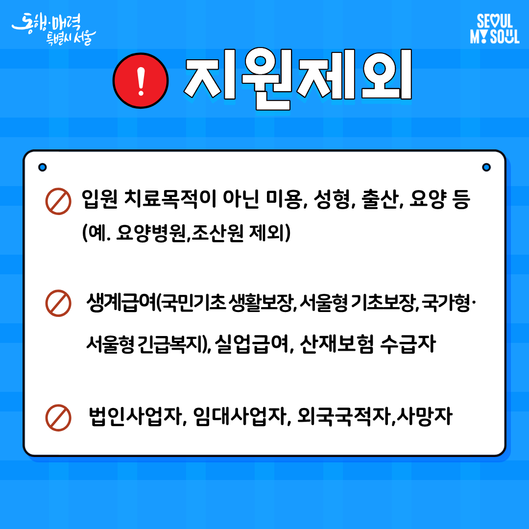 다음은 지원 제외 대상입니다. 첫째, 입원 치료목적이 아닌 미용, 성형, 출산, 요양 등의 이유로 입원한 경우입니다. 예를 들어 요양병원, 조산원 입원은 지원 대상이 아닙니다. 둘째, 국민기초 생활보장, 서울형 기초보장, 국가형·서울형 긴급복지 등 생계급여 수급자, 실업급여 수급자, 산재보험 수급자는 지원대상이 아닙니다. 셋째, 법인사업자, 임대사업자, 외국국적자, 사망자는 지원하지 않습니다.