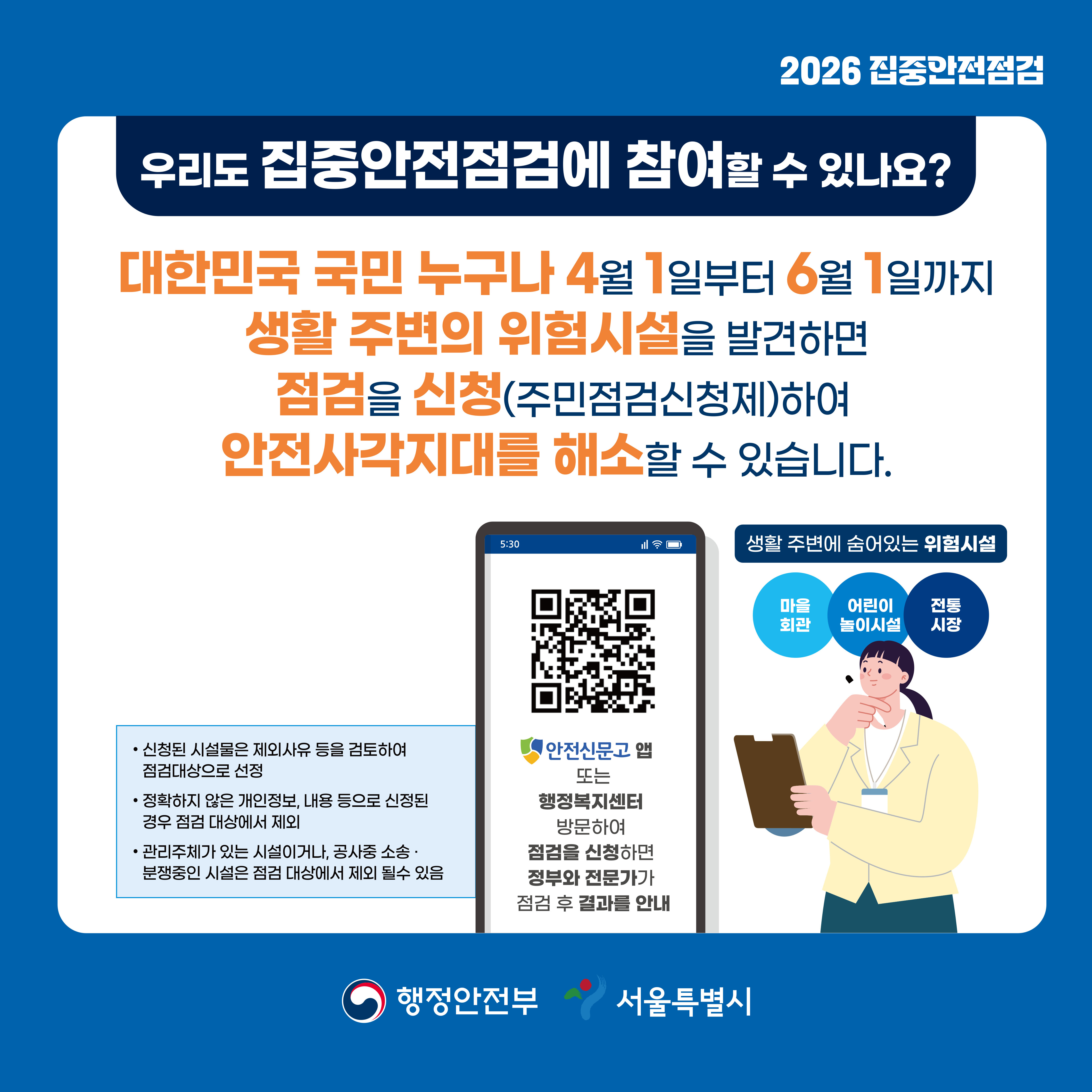 대한민국 국민 누구나 4월 1일부터 6월 1일까지 생활 주변의 위험시설을 발견하면 점검을 신청하여 안전사각지대를 해소할 수 있습니다.안전신문고 앱 또는 행정복지센터를 방문해 점검을 신청하면 정부와 전문가가 점검 후 결과를 안내합니다. 신청된 시설물은 제외사유 등을 검토하여 점검대상으로 선정합니다. 정확하지 않은 개인정보, 내용 등으로 신청된 경우 점검 대상에서 제외합니다. 관리주체가 있는 시설이거나, 공사 중 소송·분쟁 중인 시설은 점검대상에서 제외될 수 있습니다.