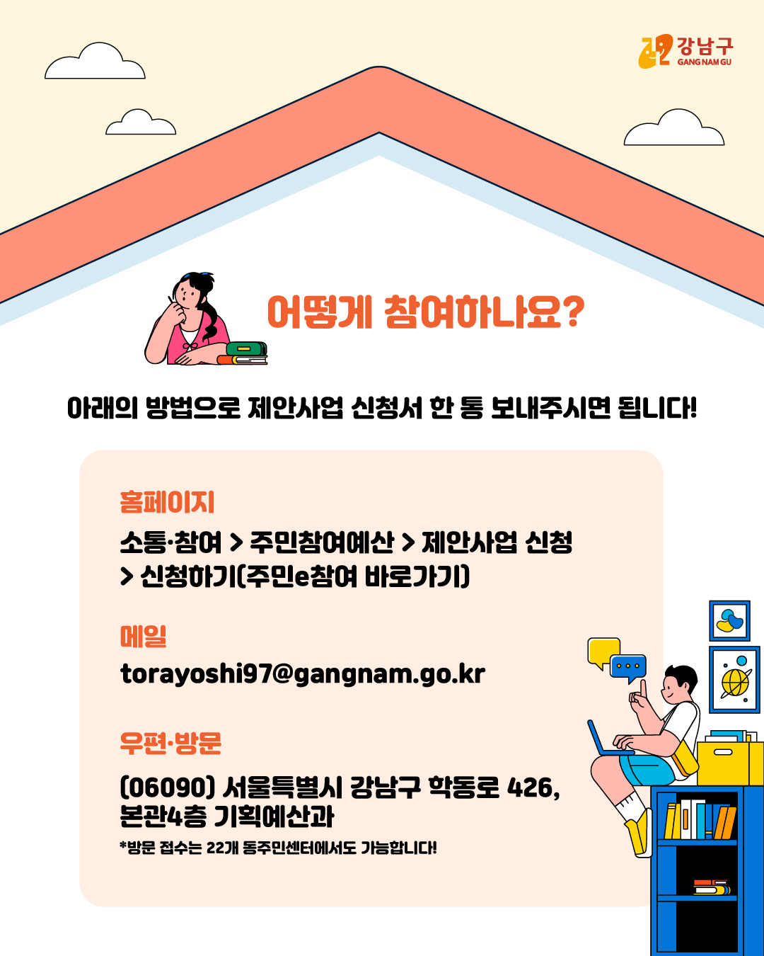 📍어떻게 참여하나요? 아래 방법으로 제안사업 신청서 한 통 보내주시면 됩니다! 홈페이지 소통·참여 > 주민참여예산 > 제안사업 신청 > 신청하기(주민e참여 바로가기) 메일 torayoshi97@gangnam.go.kr 우편·방문 (06090) 서울특별시 강남구 학동로 426, 본관4층 기획예산과 *방문 접수는 22개 동 주민센터에서도 가능합니다!