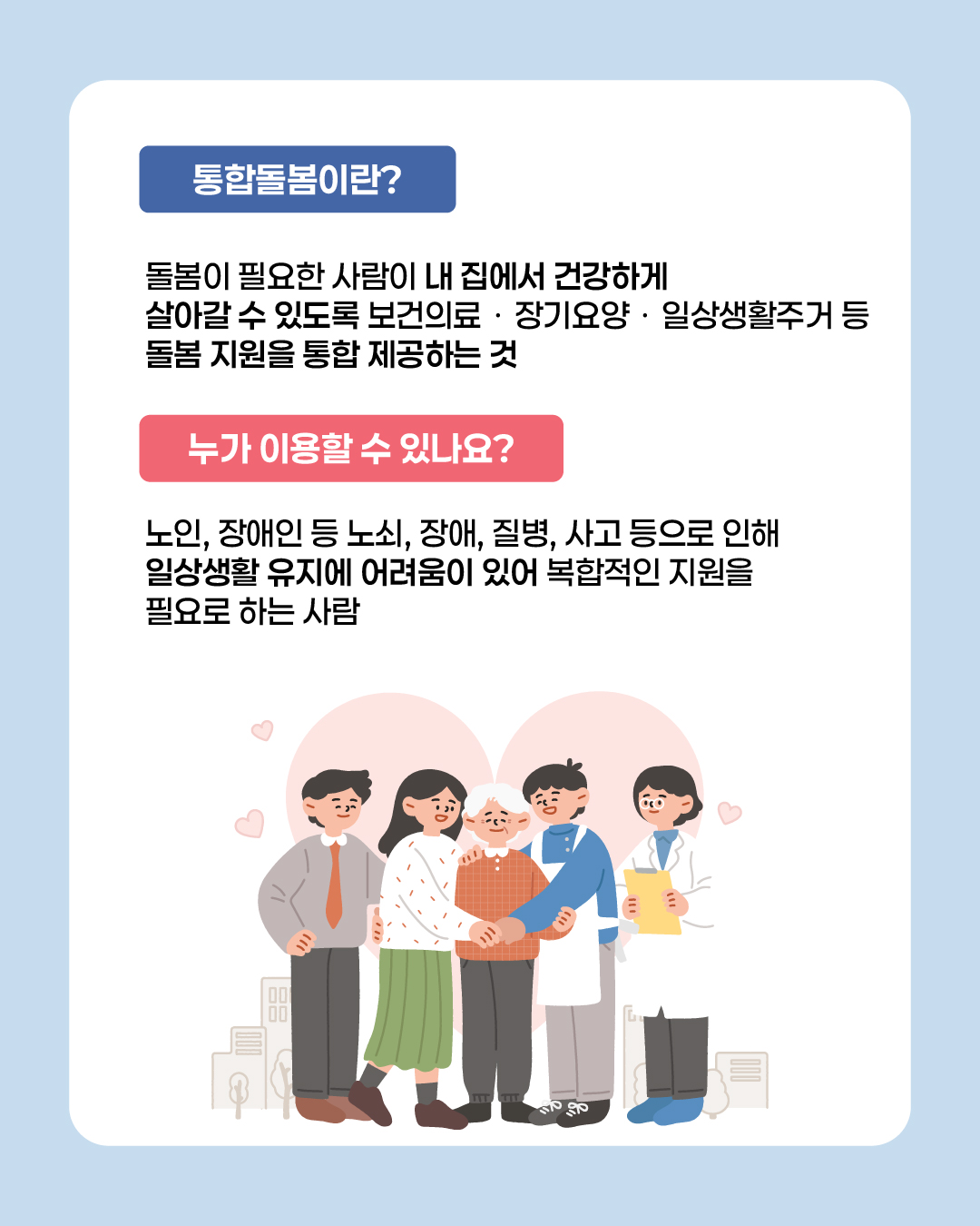 통합돌봄이란 돌봄이 필요한 사람이 내 집에서 건강하게 살아갈 수 있도록 보건의료·장기요양·일상생활주거 등 돌봄 지원을 통합 제공하는 것을 의미합니다. 노인, 장애인 등 노쇠, 장애, 질병, 사고 등으로 인해 일상생활 유지에 어려움이 있어 복합적인 지원을 필요로 하는 사람이면 이용할 수 있습니다.