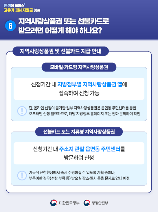 6️⃣지역사랑상품권 또는 선불카드로 받으려면 어떻게 해야 하나요?   <지역사랑상품권 및 선불카드 지급 안내>  ✅모바일·카드형 지역사랑상품권      신청기간 내 지방정부별 지역사랑상품권 앱에 접속하여 신청 가능    📍단, 온라인 신청이 불가한 일부 지역사랑상품권은 읍면동 주민센터를 통한 오프라인 신청 필요하므로, 해당 지방정부 홈페이지 또는 전화 문의하여 확인  ✅선불카드 또는 지류형 지역사랑상품권      신청기간 내 주소지 관할 읍면동 주민센터를 방문하여 신청    📍가급적 신청현장에서 즉시 수령하실 수 있도록 계획 중이나, 부득이한 경우(수량 부족 등) 받으실 장소·일시 등을 문자로 안내 예정 