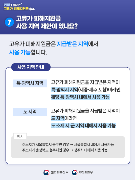 7️⃣고유가 피해지원금 사용 지역 제한이 있나요?   고유가 피해지원금은 지급받은 지역에서 사용 가능합니다.   <사용 지역 안내> 특·광역시 지역 : 고유가 피해지원금을 지급받은 지역이 특·광역시 지역(세종·제주 포함)이라면 해당 특·광역시 내에서 사용 가능  도 지역 : 고유가 피해지원금을 지급받은 지역이 도 지역이라면 도 소재 시·군 지역 내에서 사용 가능   [예시] 주소지가 서울특별시 중구인 경우 → 서울특별시 내에서 사용가능  주소지가 충청북도 청주시인 경우 → 청주시 내에서 사용가능 