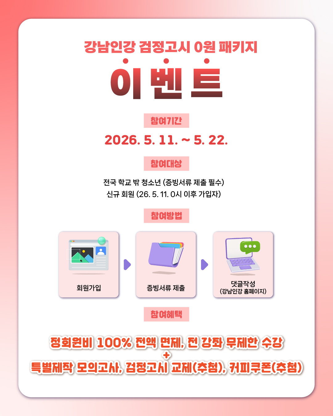 📌강남인강 검정고시 0원 패키지 이벤트 ✅참여기간    2026. 5. 11. ~ 5. 22.   ✅참여대상   ✔ 전국 학교 밖 청소년 (증빙서류 제출 필수)  ✔ 신규 회원(26. 5. 11. 0시 이후 가입자)   ✅참여 방법   회원가입 -> 증빙서류 제출 -> 댓글작성 (강남인강 홈페이지)  ✅참여혜택  전원 무료(정회원비 1년 무료, 전 강좌 무제한 수강, 모의고사 제공) + 추가 경품 제공 